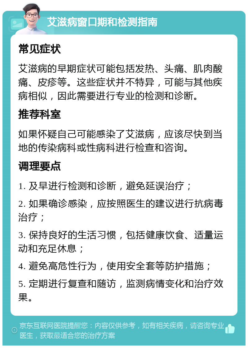 艾滋病窗口期和检测指南 常见症状 艾滋病的早期症状可能包括发热、头痛、肌肉酸痛、皮疹等。这些症状并不特异，可能与其他疾病相似，因此需要进行专业的检测和诊断。 推荐科室 如果怀疑自己可能感染了艾滋病，应该尽快到当地的传染病科或性病科进行检查和咨询。 调理要点 1. 及早进行检测和诊断，避免延误治疗； 2. 如果确诊感染，应按照医生的建议进行抗病毒治疗； 3. 保持良好的生活习惯，包括健康饮食、适量运动和充足休息； 4. 避免高危性行为，使用安全套等防护措施； 5. 定期进行复查和随访，监测病情变化和治疗效果。