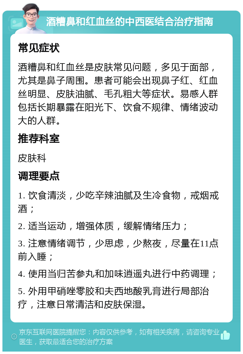 酒糟鼻和红血丝的中西医结合治疗指南 常见症状 酒糟鼻和红血丝是皮肤常见问题，多见于面部，尤其是鼻子周围。患者可能会出现鼻子红、红血丝明显、皮肤油腻、毛孔粗大等症状。易感人群包括长期暴露在阳光下、饮食不规律、情绪波动大的人群。 推荐科室 皮肤科 调理要点 1. 饮食清淡，少吃辛辣油腻及生冷食物，戒烟戒酒； 2. 适当运动，增强体质，缓解情绪压力； 3. 注意情绪调节，少思虑，少熬夜，尽量在11点前入睡； 4. 使用当归苦参丸和加味逍遥丸进行中药调理； 5. 外用甲硝唑零胶和夫西地酸乳膏进行局部治疗，注意日常清洁和皮肤保湿。