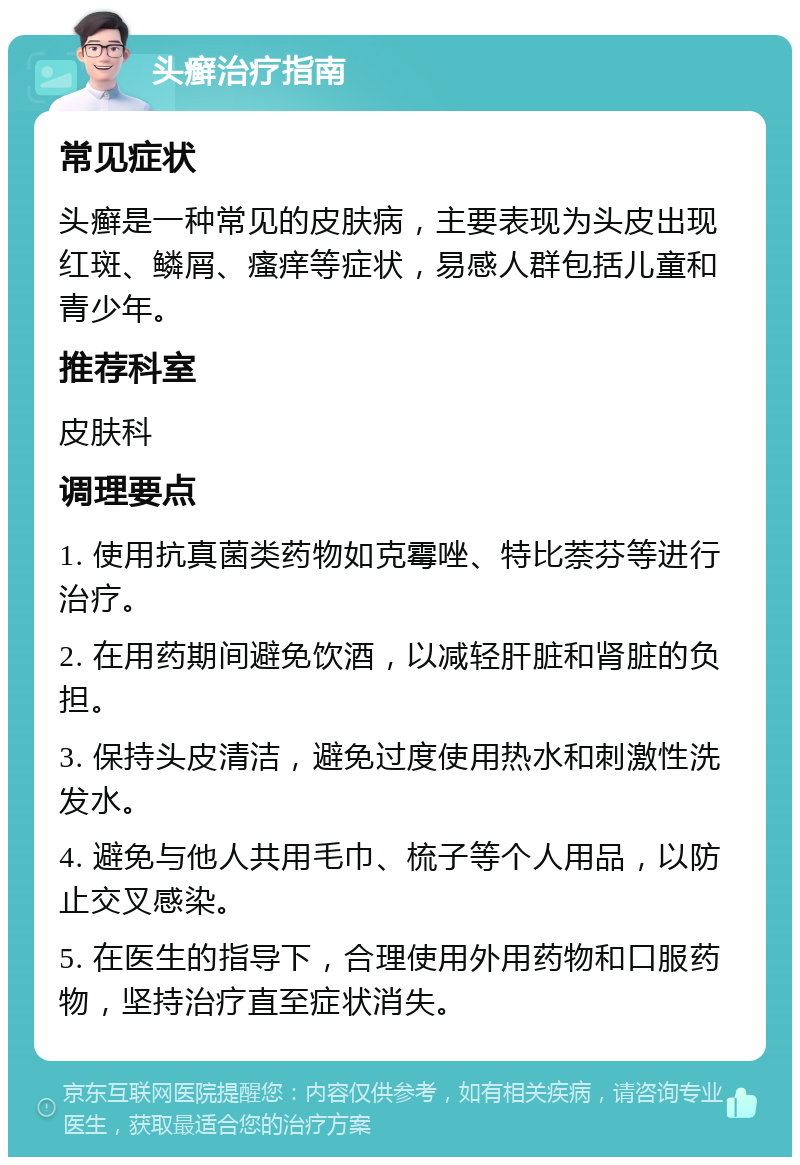 头癣治疗指南 常见症状 头癣是一种常见的皮肤病，主要表现为头皮出现红斑、鳞屑、瘙痒等症状，易感人群包括儿童和青少年。 推荐科室 皮肤科 调理要点 1. 使用抗真菌类药物如克霉唑、特比萘芬等进行治疗。 2. 在用药期间避免饮酒，以减轻肝脏和肾脏的负担。 3. 保持头皮清洁，避免过度使用热水和刺激性洗发水。 4. 避免与他人共用毛巾、梳子等个人用品，以防止交叉感染。 5. 在医生的指导下，合理使用外用药物和口服药物，坚持治疗直至症状消失。