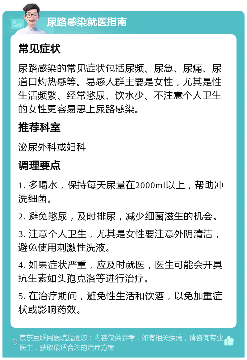 尿路感染就医指南 常见症状 尿路感染的常见症状包括尿频、尿急、尿痛、尿道口灼热感等。易感人群主要是女性，尤其是性生活频繁、经常憋尿、饮水少、不注意个人卫生的女性更容易患上尿路感染。 推荐科室 泌尿外科或妇科 调理要点 1. 多喝水，保持每天尿量在2000ml以上，帮助冲洗细菌。 2. 避免憋尿，及时排尿，减少细菌滋生的机会。 3. 注意个人卫生，尤其是女性要注意外阴清洁，避免使用刺激性洗液。 4. 如果症状严重，应及时就医，医生可能会开具抗生素如头孢克洛等进行治疗。 5. 在治疗期间，避免性生活和饮酒，以免加重症状或影响药效。