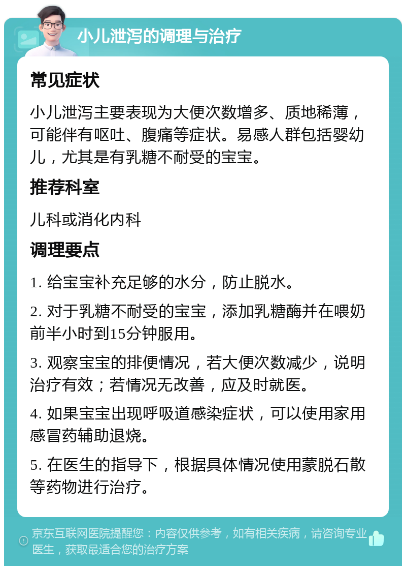 小儿泄泻的调理与治疗 常见症状 小儿泄泻主要表现为大便次数增多、质地稀薄，可能伴有呕吐、腹痛等症状。易感人群包括婴幼儿，尤其是有乳糖不耐受的宝宝。 推荐科室 儿科或消化内科 调理要点 1. 给宝宝补充足够的水分，防止脱水。 2. 对于乳糖不耐受的宝宝，添加乳糖酶并在喂奶前半小时到15分钟服用。 3. 观察宝宝的排便情况，若大便次数减少，说明治疗有效；若情况无改善，应及时就医。 4. 如果宝宝出现呼吸道感染症状，可以使用家用感冒药辅助退烧。 5. 在医生的指导下，根据具体情况使用蒙脱石散等药物进行治疗。