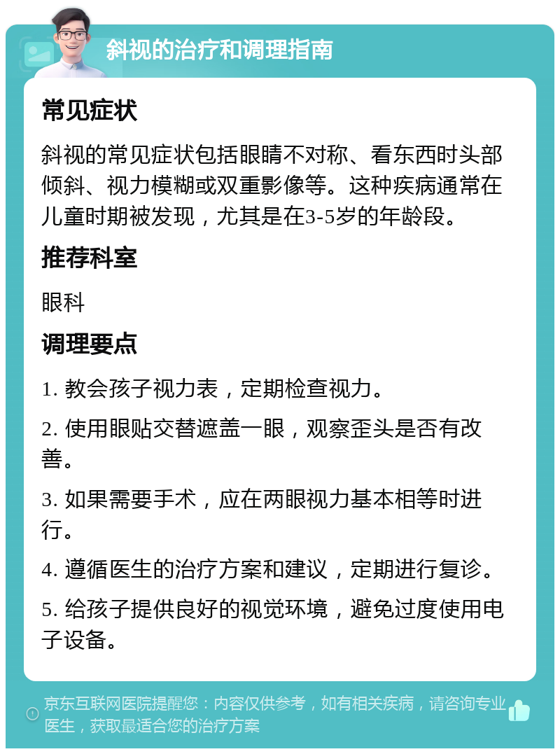 斜视的治疗和调理指南 常见症状 斜视的常见症状包括眼睛不对称、看东西时头部倾斜、视力模糊或双重影像等。这种疾病通常在儿童时期被发现，尤其是在3-5岁的年龄段。 推荐科室 眼科 调理要点 1. 教会孩子视力表，定期检查视力。 2. 使用眼贴交替遮盖一眼，观察歪头是否有改善。 3. 如果需要手术，应在两眼视力基本相等时进行。 4. 遵循医生的治疗方案和建议，定期进行复诊。 5. 给孩子提供良好的视觉环境，避免过度使用电子设备。