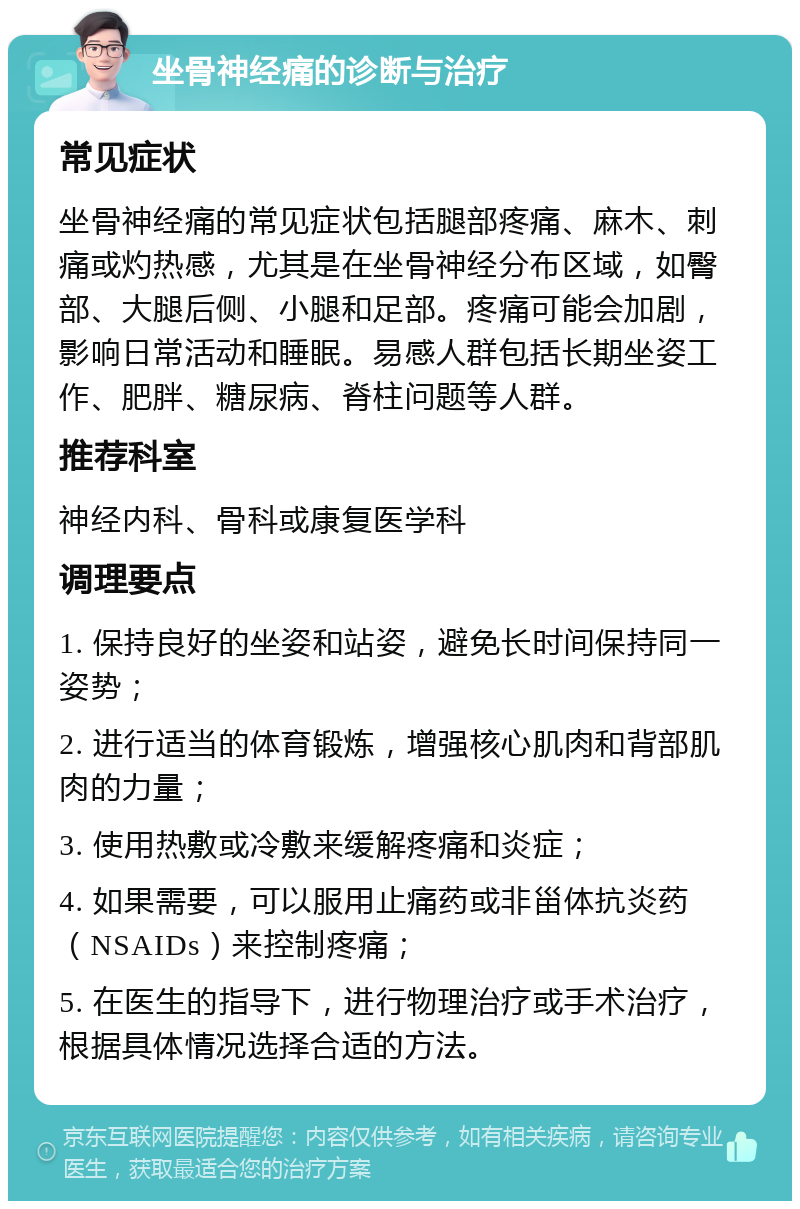 坐骨神经痛的诊断与治疗 常见症状 坐骨神经痛的常见症状包括腿部疼痛、麻木、刺痛或灼热感，尤其是在坐骨神经分布区域，如臀部、大腿后侧、小腿和足部。疼痛可能会加剧，影响日常活动和睡眠。易感人群包括长期坐姿工作、肥胖、糖尿病、脊柱问题等人群。 推荐科室 神经内科、骨科或康复医学科 调理要点 1. 保持良好的坐姿和站姿，避免长时间保持同一姿势； 2. 进行适当的体育锻炼，增强核心肌肉和背部肌肉的力量； 3. 使用热敷或冷敷来缓解疼痛和炎症； 4. 如果需要，可以服用止痛药或非甾体抗炎药（NSAIDs）来控制疼痛； 5. 在医生的指导下，进行物理治疗或手术治疗，根据具体情况选择合适的方法。