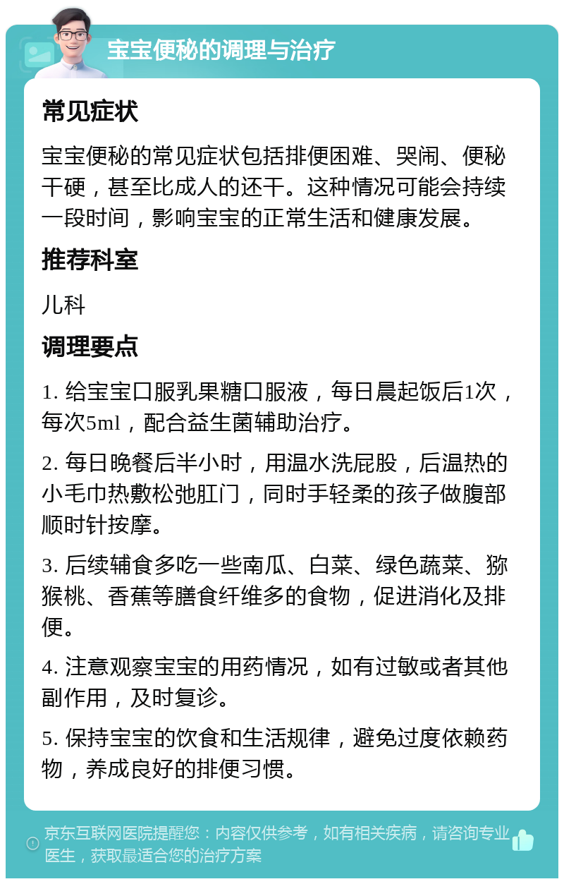 宝宝便秘的调理与治疗 常见症状 宝宝便秘的常见症状包括排便困难、哭闹、便秘干硬，甚至比成人的还干。这种情况可能会持续一段时间，影响宝宝的正常生活和健康发展。 推荐科室 儿科 调理要点 1. 给宝宝口服乳果糖口服液，每日晨起饭后1次，每次5ml，配合益生菌辅助治疗。 2. 每日晚餐后半小时，用温水洗屁股，后温热的小毛巾热敷松弛肛门，同时手轻柔的孩子做腹部顺时针按摩。 3. 后续辅食多吃一些南瓜、白菜、绿色蔬菜、猕猴桃、香蕉等膳食纤维多的食物，促进消化及排便。 4. 注意观察宝宝的用药情况，如有过敏或者其他副作用，及时复诊。 5. 保持宝宝的饮食和生活规律，避免过度依赖药物，养成良好的排便习惯。