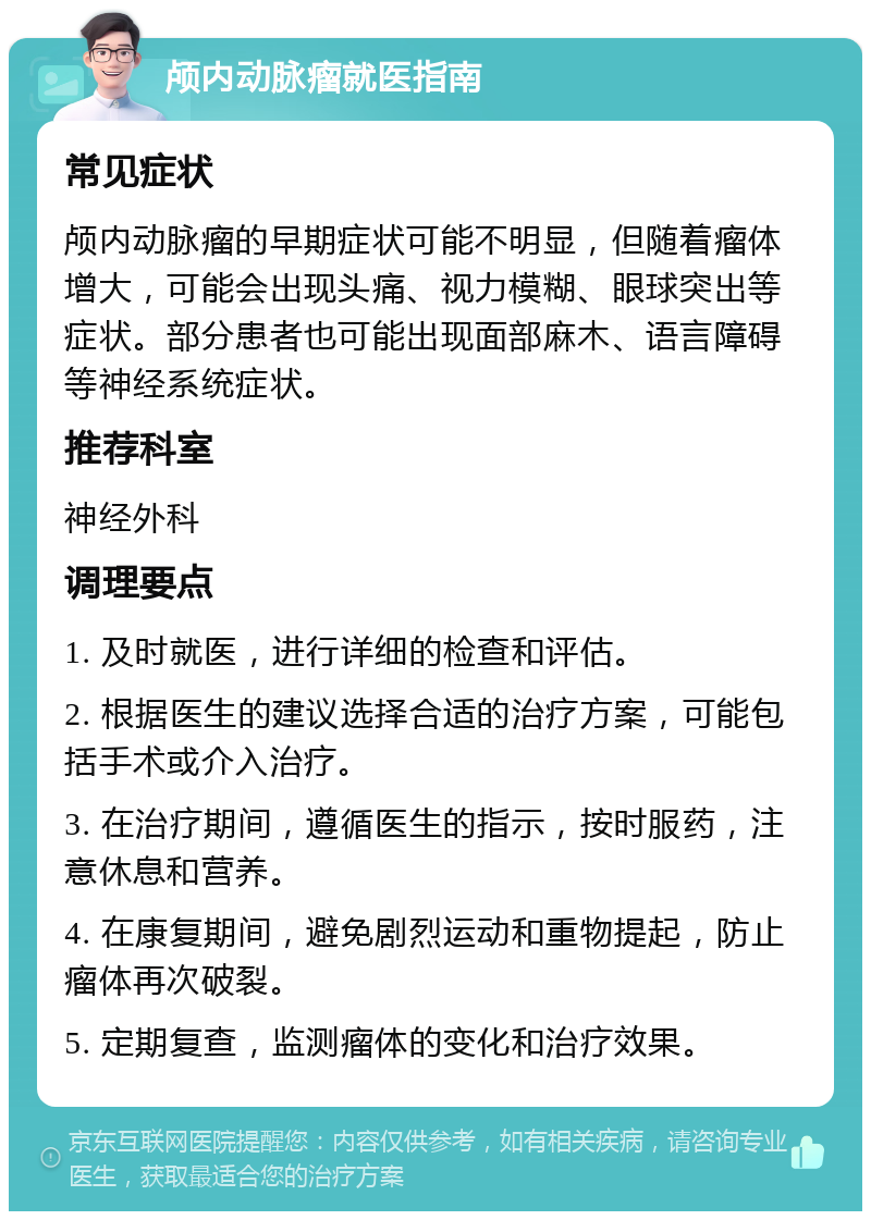 颅内动脉瘤就医指南 常见症状 颅内动脉瘤的早期症状可能不明显，但随着瘤体增大，可能会出现头痛、视力模糊、眼球突出等症状。部分患者也可能出现面部麻木、语言障碍等神经系统症状。 推荐科室 神经外科 调理要点 1. 及时就医，进行详细的检查和评估。 2. 根据医生的建议选择合适的治疗方案，可能包括手术或介入治疗。 3. 在治疗期间，遵循医生的指示，按时服药，注意休息和营养。 4. 在康复期间，避免剧烈运动和重物提起，防止瘤体再次破裂。 5. 定期复查，监测瘤体的变化和治疗效果。