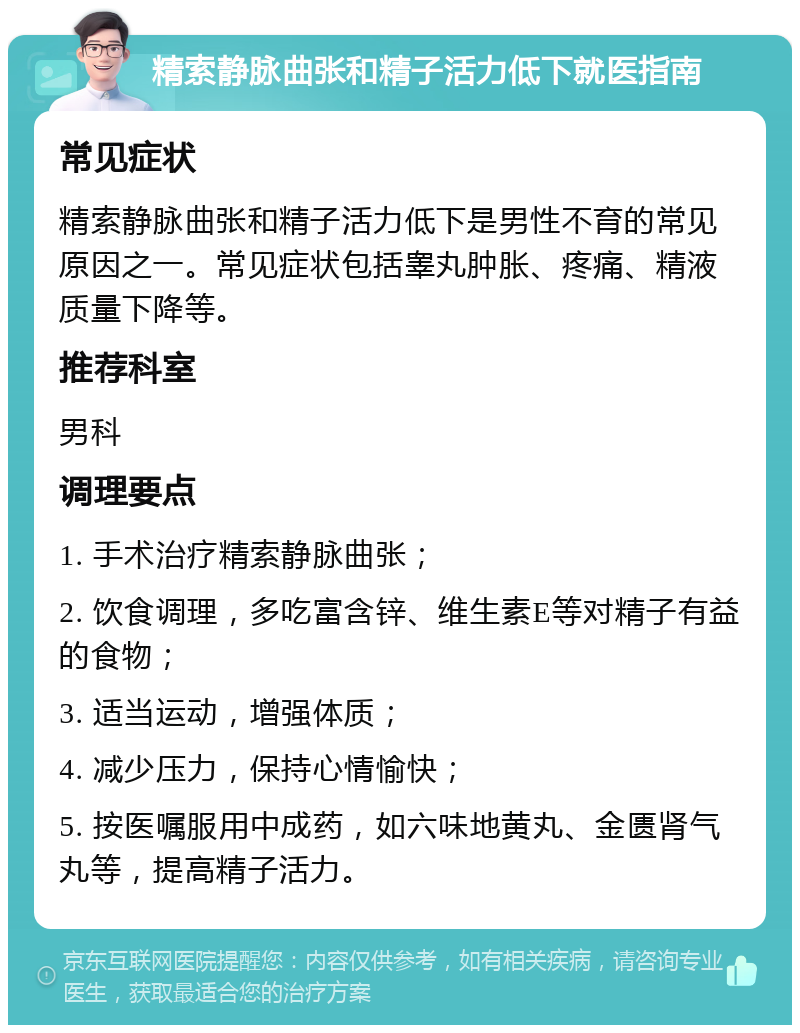 精索静脉曲张和精子活力低下就医指南 常见症状 精索静脉曲张和精子活力低下是男性不育的常见原因之一。常见症状包括睾丸肿胀、疼痛、精液质量下降等。 推荐科室 男科 调理要点 1. 手术治疗精索静脉曲张； 2. 饮食调理，多吃富含锌、维生素E等对精子有益的食物； 3. 适当运动，增强体质； 4. 减少压力，保持心情愉快； 5. 按医嘱服用中成药，如六味地黄丸、金匮肾气丸等，提高精子活力。