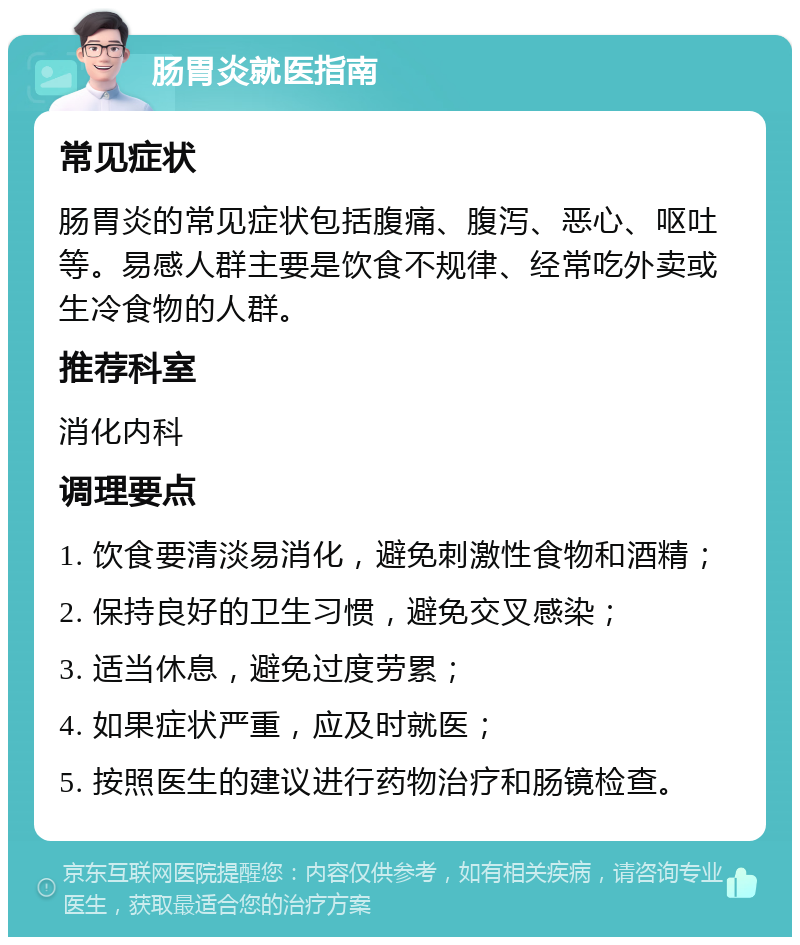 肠胃炎就医指南 常见症状 肠胃炎的常见症状包括腹痛、腹泻、恶心、呕吐等。易感人群主要是饮食不规律、经常吃外卖或生冷食物的人群。 推荐科室 消化内科 调理要点 1. 饮食要清淡易消化，避免刺激性食物和酒精； 2. 保持良好的卫生习惯，避免交叉感染； 3. 适当休息，避免过度劳累； 4. 如果症状严重，应及时就医； 5. 按照医生的建议进行药物治疗和肠镜检查。