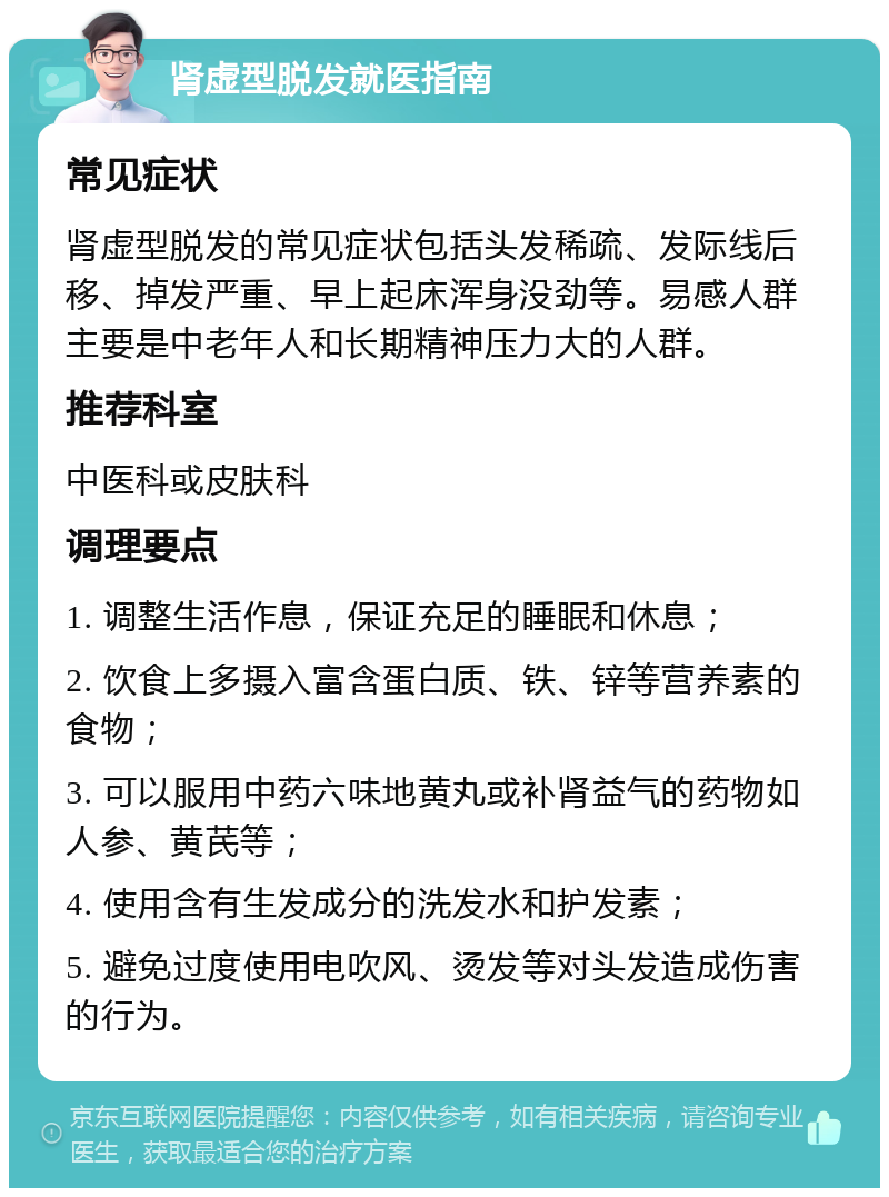 肾虚型脱发就医指南 常见症状 肾虚型脱发的常见症状包括头发稀疏、发际线后移、掉发严重、早上起床浑身没劲等。易感人群主要是中老年人和长期精神压力大的人群。 推荐科室 中医科或皮肤科 调理要点 1. 调整生活作息，保证充足的睡眠和休息； 2. 饮食上多摄入富含蛋白质、铁、锌等营养素的食物； 3. 可以服用中药六味地黄丸或补肾益气的药物如人参、黄芪等； 4. 使用含有生发成分的洗发水和护发素； 5. 避免过度使用电吹风、烫发等对头发造成伤害的行为。