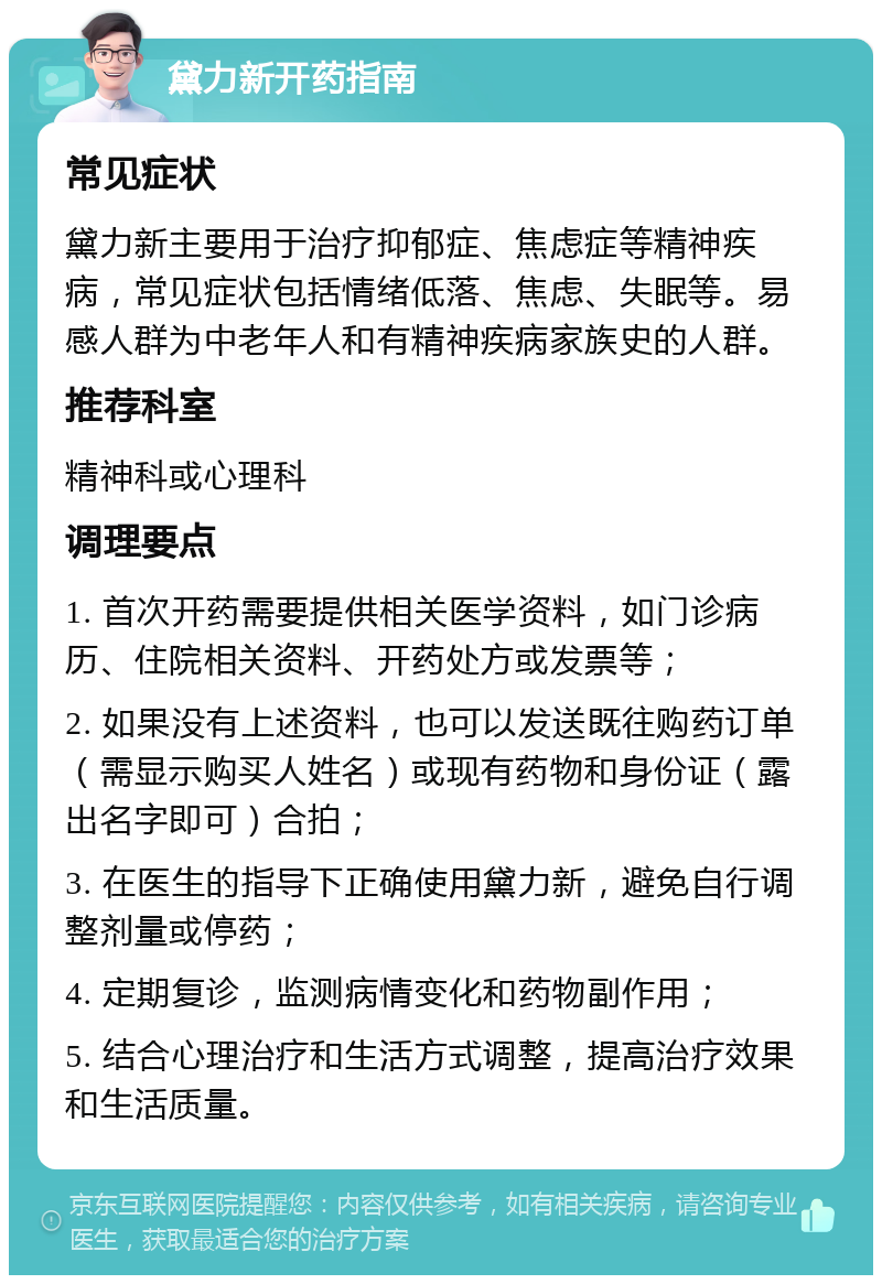 黛力新开药指南 常见症状 黛力新主要用于治疗抑郁症、焦虑症等精神疾病，常见症状包括情绪低落、焦虑、失眠等。易感人群为中老年人和有精神疾病家族史的人群。 推荐科室 精神科或心理科 调理要点 1. 首次开药需要提供相关医学资料，如门诊病历、住院相关资料、开药处方或发票等； 2. 如果没有上述资料，也可以发送既往购药订单（需显示购买人姓名）或现有药物和身份证（露出名字即可）合拍； 3. 在医生的指导下正确使用黛力新，避免自行调整剂量或停药； 4. 定期复诊，监测病情变化和药物副作用； 5. 结合心理治疗和生活方式调整，提高治疗效果和生活质量。