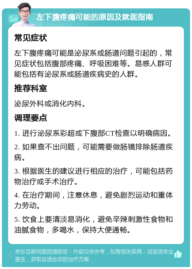 左下腹疼痛可能的原因及就医指南 常见症状 左下腹疼痛可能是泌尿系或肠道问题引起的，常见症状包括腹部疼痛、呼吸困难等。易感人群可能包括有泌尿系或肠道疾病史的人群。 推荐科室 泌尿外科或消化内科。 调理要点 1. 进行泌尿系彩超或下腹部CT检查以明确病因。 2. 如果查不出问题，可能需要做肠镜排除肠道疾病。 3. 根据医生的建议进行相应的治疗，可能包括药物治疗或手术治疗。 4. 在治疗期间，注意休息，避免剧烈运动和重体力劳动。 5. 饮食上要清淡易消化，避免辛辣刺激性食物和油腻食物，多喝水，保持大便通畅。