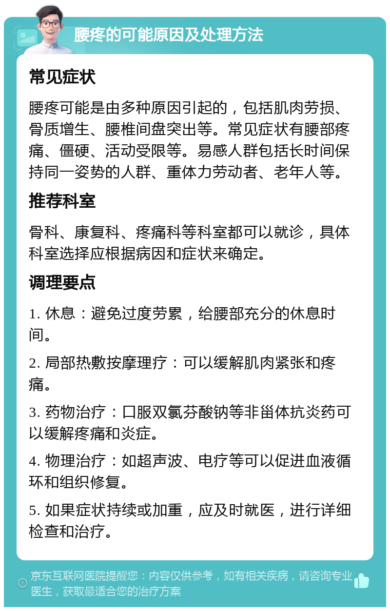 腰疼的可能原因及处理方法 常见症状 腰疼可能是由多种原因引起的，包括肌肉劳损、骨质增生、腰椎间盘突出等。常见症状有腰部疼痛、僵硬、活动受限等。易感人群包括长时间保持同一姿势的人群、重体力劳动者、老年人等。 推荐科室 骨科、康复科、疼痛科等科室都可以就诊，具体科室选择应根据病因和症状来确定。 调理要点 1. 休息：避免过度劳累，给腰部充分的休息时间。 2. 局部热敷按摩理疗：可以缓解肌肉紧张和疼痛。 3. 药物治疗：口服双氯芬酸钠等非甾体抗炎药可以缓解疼痛和炎症。 4. 物理治疗：如超声波、电疗等可以促进血液循环和组织修复。 5. 如果症状持续或加重，应及时就医，进行详细检查和治疗。