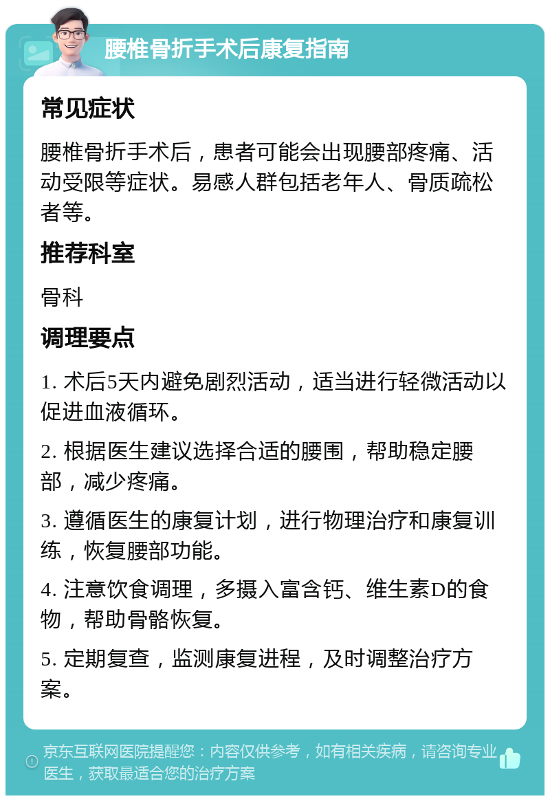 腰椎骨折手术后康复指南 常见症状 腰椎骨折手术后，患者可能会出现腰部疼痛、活动受限等症状。易感人群包括老年人、骨质疏松者等。 推荐科室 骨科 调理要点 1. 术后5天内避免剧烈活动，适当进行轻微活动以促进血液循环。 2. 根据医生建议选择合适的腰围，帮助稳定腰部，减少疼痛。 3. 遵循医生的康复计划，进行物理治疗和康复训练，恢复腰部功能。 4. 注意饮食调理，多摄入富含钙、维生素D的食物，帮助骨骼恢复。 5. 定期复查，监测康复进程，及时调整治疗方案。