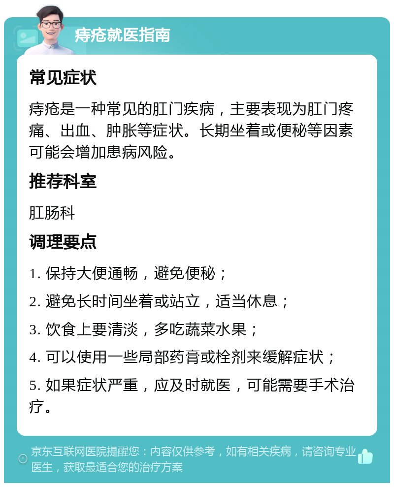 痔疮就医指南 常见症状 痔疮是一种常见的肛门疾病，主要表现为肛门疼痛、出血、肿胀等症状。长期坐着或便秘等因素可能会增加患病风险。 推荐科室 肛肠科 调理要点 1. 保持大便通畅，避免便秘； 2. 避免长时间坐着或站立，适当休息； 3. 饮食上要清淡，多吃蔬菜水果； 4. 可以使用一些局部药膏或栓剂来缓解症状； 5. 如果症状严重，应及时就医，可能需要手术治疗。