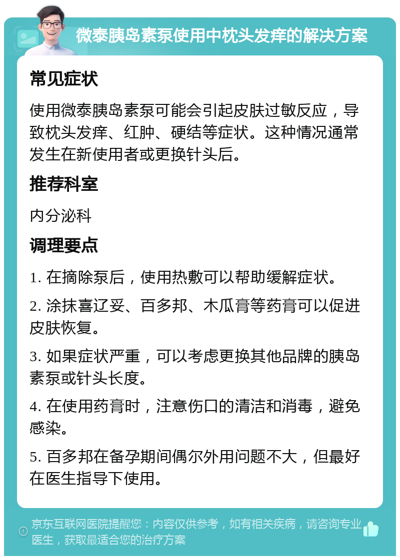 微泰胰岛素泵使用中枕头发痒的解决方案 常见症状 使用微泰胰岛素泵可能会引起皮肤过敏反应，导致枕头发痒、红肿、硬结等症状。这种情况通常发生在新使用者或更换针头后。 推荐科室 内分泌科 调理要点 1. 在摘除泵后，使用热敷可以帮助缓解症状。 2. 涂抹喜辽妥、百多邦、木瓜膏等药膏可以促进皮肤恢复。 3. 如果症状严重，可以考虑更换其他品牌的胰岛素泵或针头长度。 4. 在使用药膏时，注意伤口的清洁和消毒，避免感染。 5. 百多邦在备孕期间偶尔外用问题不大，但最好在医生指导下使用。