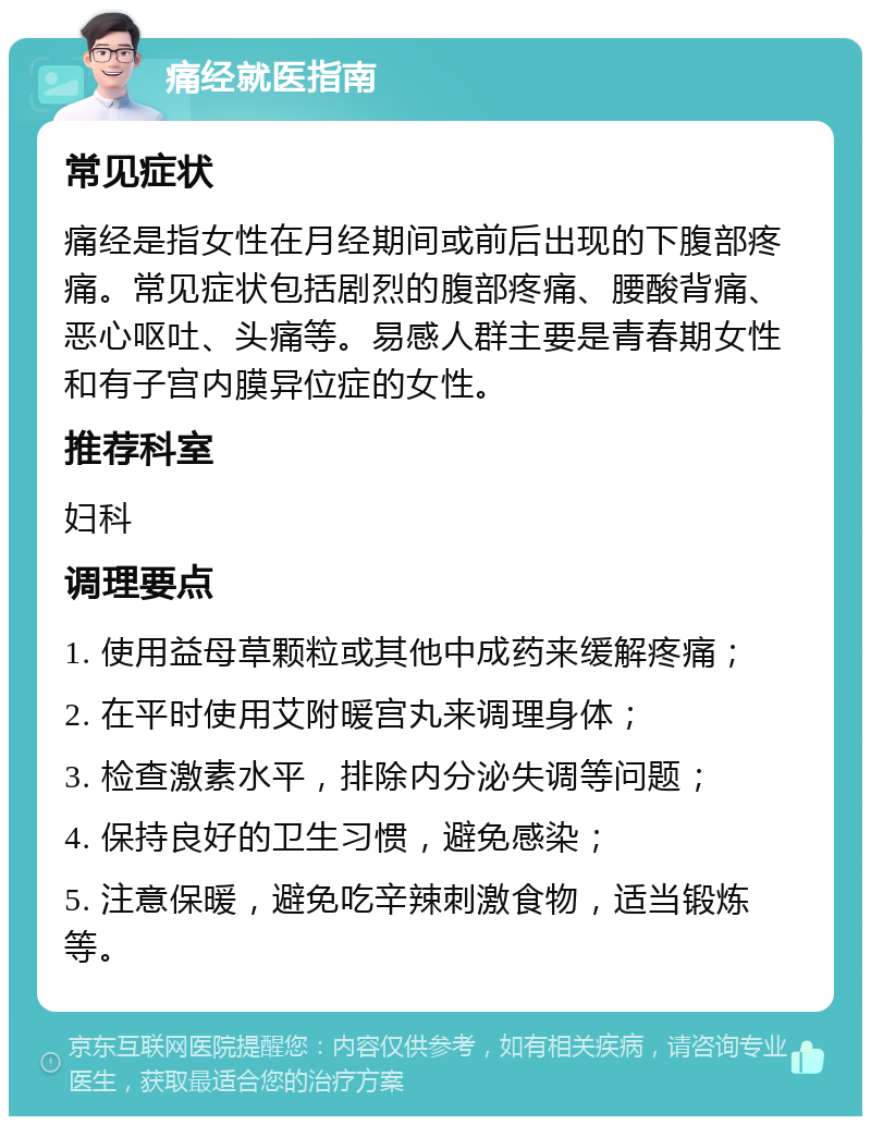 痛经就医指南 常见症状 痛经是指女性在月经期间或前后出现的下腹部疼痛。常见症状包括剧烈的腹部疼痛、腰酸背痛、恶心呕吐、头痛等。易感人群主要是青春期女性和有子宫内膜异位症的女性。 推荐科室 妇科 调理要点 1. 使用益母草颗粒或其他中成药来缓解疼痛； 2. 在平时使用艾附暖宫丸来调理身体； 3. 检查激素水平，排除内分泌失调等问题； 4. 保持良好的卫生习惯，避免感染； 5. 注意保暖，避免吃辛辣刺激食物，适当锻炼等。