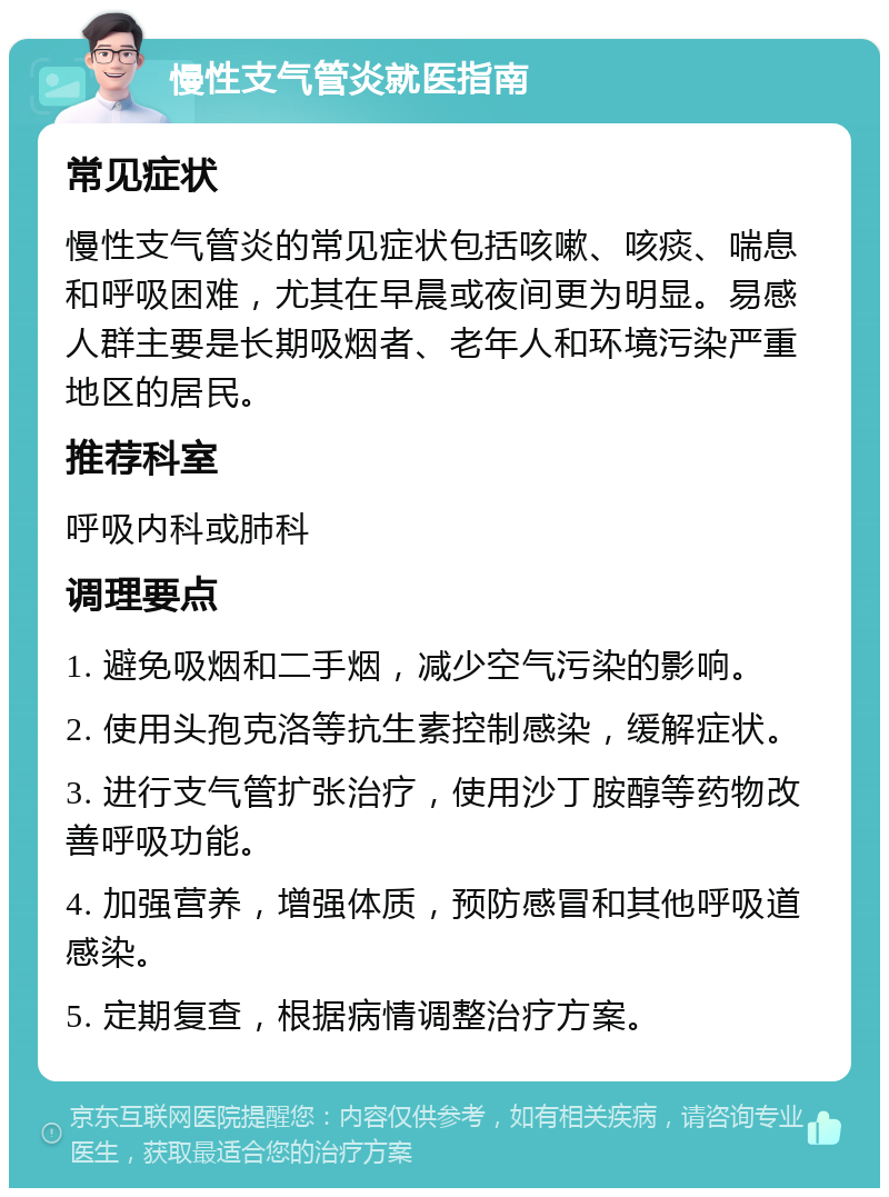 慢性支气管炎就医指南 常见症状 慢性支气管炎的常见症状包括咳嗽、咳痰、喘息和呼吸困难，尤其在早晨或夜间更为明显。易感人群主要是长期吸烟者、老年人和环境污染严重地区的居民。 推荐科室 呼吸内科或肺科 调理要点 1. 避免吸烟和二手烟，减少空气污染的影响。 2. 使用头孢克洛等抗生素控制感染，缓解症状。 3. 进行支气管扩张治疗，使用沙丁胺醇等药物改善呼吸功能。 4. 加强营养，增强体质，预防感冒和其他呼吸道感染。 5. 定期复查，根据病情调整治疗方案。