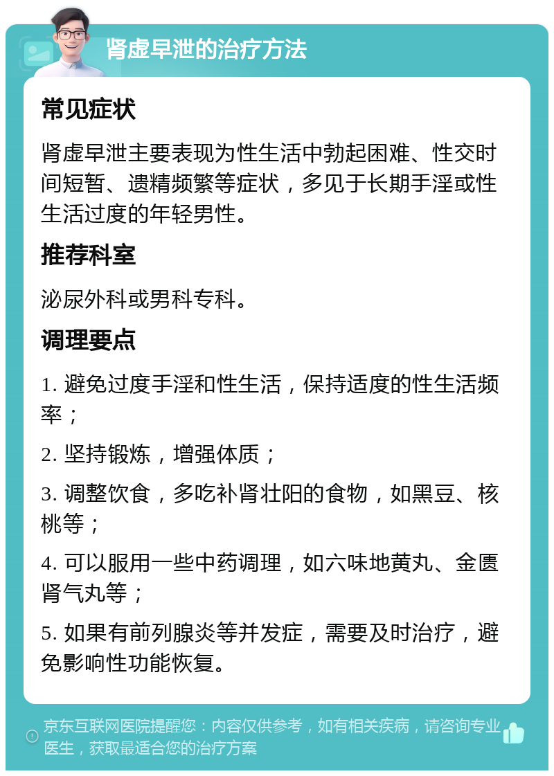 肾虚早泄的治疗方法 常见症状 肾虚早泄主要表现为性生活中勃起困难、性交时间短暂、遗精频繁等症状，多见于长期手淫或性生活过度的年轻男性。 推荐科室 泌尿外科或男科专科。 调理要点 1. 避免过度手淫和性生活，保持适度的性生活频率； 2. 坚持锻炼，增强体质； 3. 调整饮食，多吃补肾壮阳的食物，如黑豆、核桃等； 4. 可以服用一些中药调理，如六味地黄丸、金匮肾气丸等； 5. 如果有前列腺炎等并发症，需要及时治疗，避免影响性功能恢复。