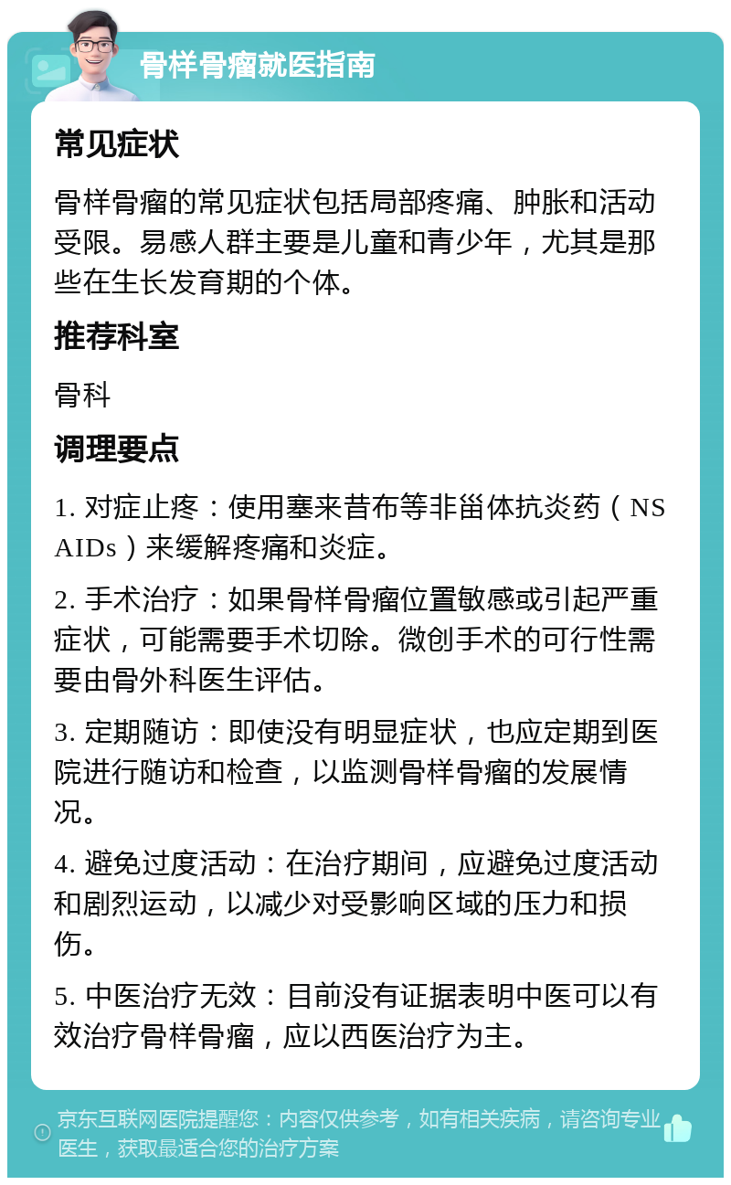 骨样骨瘤就医指南 常见症状 骨样骨瘤的常见症状包括局部疼痛、肿胀和活动受限。易感人群主要是儿童和青少年，尤其是那些在生长发育期的个体。 推荐科室 骨科 调理要点 1. 对症止疼：使用塞来昔布等非甾体抗炎药（NSAIDs）来缓解疼痛和炎症。 2. 手术治疗：如果骨样骨瘤位置敏感或引起严重症状，可能需要手术切除。微创手术的可行性需要由骨外科医生评估。 3. 定期随访：即使没有明显症状，也应定期到医院进行随访和检查，以监测骨样骨瘤的发展情况。 4. 避免过度活动：在治疗期间，应避免过度活动和剧烈运动，以减少对受影响区域的压力和损伤。 5. 中医治疗无效：目前没有证据表明中医可以有效治疗骨样骨瘤，应以西医治疗为主。