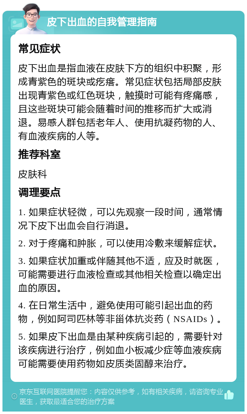 皮下出血的自我管理指南 常见症状 皮下出血是指血液在皮肤下方的组织中积聚，形成青紫色的斑块或疙瘩。常见症状包括局部皮肤出现青紫色或红色斑块，触摸时可能有疼痛感，且这些斑块可能会随着时间的推移而扩大或消退。易感人群包括老年人、使用抗凝药物的人、有血液疾病的人等。 推荐科室 皮肤科 调理要点 1. 如果症状轻微，可以先观察一段时间，通常情况下皮下出血会自行消退。 2. 对于疼痛和肿胀，可以使用冷敷来缓解症状。 3. 如果症状加重或伴随其他不适，应及时就医，可能需要进行血液检查或其他相关检查以确定出血的原因。 4. 在日常生活中，避免使用可能引起出血的药物，例如阿司匹林等非甾体抗炎药（NSAIDs）。 5. 如果皮下出血是由某种疾病引起的，需要针对该疾病进行治疗，例如血小板减少症等血液疾病可能需要使用药物如皮质类固醇来治疗。