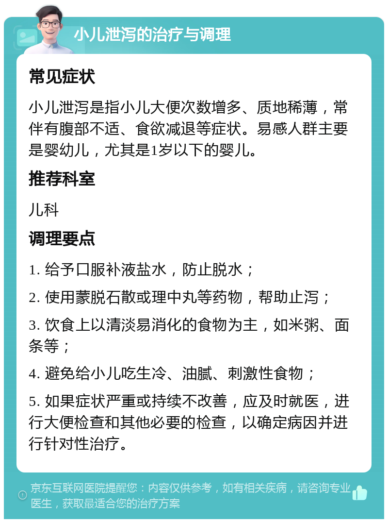 小儿泄泻的治疗与调理 常见症状 小儿泄泻是指小儿大便次数增多、质地稀薄，常伴有腹部不适、食欲减退等症状。易感人群主要是婴幼儿，尤其是1岁以下的婴儿。 推荐科室 儿科 调理要点 1. 给予口服补液盐水，防止脱水； 2. 使用蒙脱石散或理中丸等药物，帮助止泻； 3. 饮食上以清淡易消化的食物为主，如米粥、面条等； 4. 避免给小儿吃生冷、油腻、刺激性食物； 5. 如果症状严重或持续不改善，应及时就医，进行大便检查和其他必要的检查，以确定病因并进行针对性治疗。