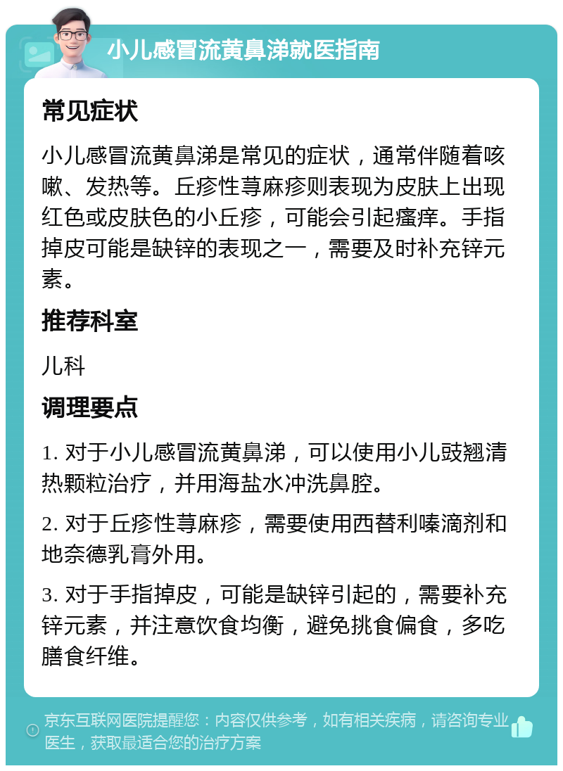 小儿感冒流黄鼻涕就医指南 常见症状 小儿感冒流黄鼻涕是常见的症状，通常伴随着咳嗽、发热等。丘疹性荨麻疹则表现为皮肤上出现红色或皮肤色的小丘疹，可能会引起瘙痒。手指掉皮可能是缺锌的表现之一，需要及时补充锌元素。 推荐科室 儿科 调理要点 1. 对于小儿感冒流黄鼻涕，可以使用小儿豉翘清热颗粒治疗，并用海盐水冲洗鼻腔。 2. 对于丘疹性荨麻疹，需要使用西替利嗪滴剂和地奈德乳膏外用。 3. 对于手指掉皮，可能是缺锌引起的，需要补充锌元素，并注意饮食均衡，避免挑食偏食，多吃膳食纤维。