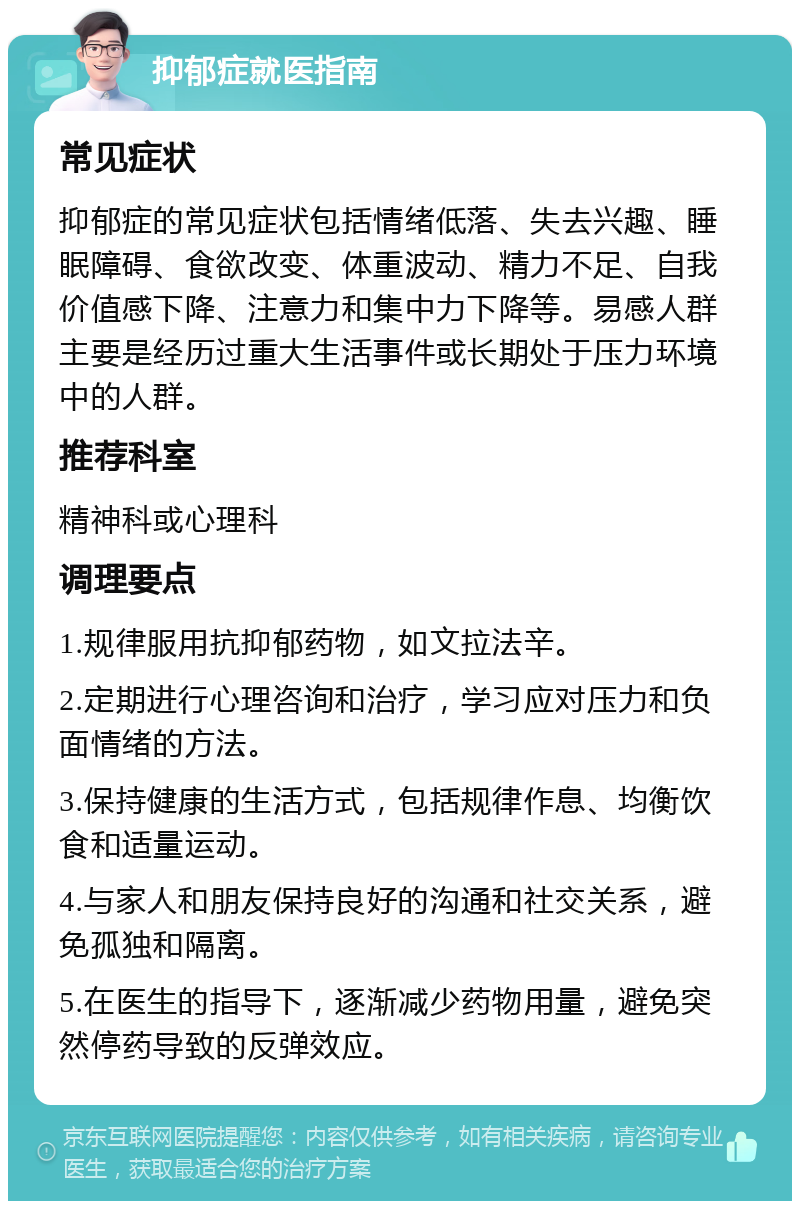 抑郁症就医指南 常见症状 抑郁症的常见症状包括情绪低落、失去兴趣、睡眠障碍、食欲改变、体重波动、精力不足、自我价值感下降、注意力和集中力下降等。易感人群主要是经历过重大生活事件或长期处于压力环境中的人群。 推荐科室 精神科或心理科 调理要点 1.规律服用抗抑郁药物，如文拉法辛。 2.定期进行心理咨询和治疗，学习应对压力和负面情绪的方法。 3.保持健康的生活方式，包括规律作息、均衡饮食和适量运动。 4.与家人和朋友保持良好的沟通和社交关系，避免孤独和隔离。 5.在医生的指导下，逐渐减少药物用量，避免突然停药导致的反弹效应。