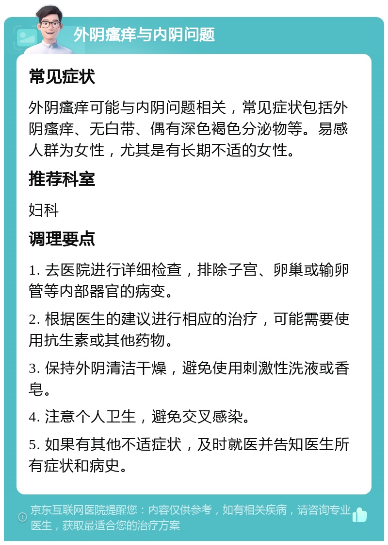 外阴瘙痒与内阴问题 常见症状 外阴瘙痒可能与内阴问题相关，常见症状包括外阴瘙痒、无白带、偶有深色褐色分泌物等。易感人群为女性，尤其是有长期不适的女性。 推荐科室 妇科 调理要点 1. 去医院进行详细检查，排除子宫、卵巢或输卵管等内部器官的病变。 2. 根据医生的建议进行相应的治疗，可能需要使用抗生素或其他药物。 3. 保持外阴清洁干燥，避免使用刺激性洗液或香皂。 4. 注意个人卫生，避免交叉感染。 5. 如果有其他不适症状，及时就医并告知医生所有症状和病史。