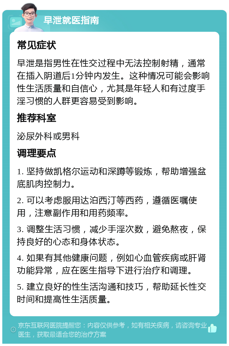 早泄就医指南 常见症状 早泄是指男性在性交过程中无法控制射精，通常在插入阴道后1分钟内发生。这种情况可能会影响性生活质量和自信心，尤其是年轻人和有过度手淫习惯的人群更容易受到影响。 推荐科室 泌尿外科或男科 调理要点 1. 坚持做凯格尔运动和深蹲等锻炼，帮助增强盆底肌肉控制力。 2. 可以考虑服用达泊西汀等西药，遵循医嘱使用，注意副作用和用药频率。 3. 调整生活习惯，减少手淫次数，避免熬夜，保持良好的心态和身体状态。 4. 如果有其他健康问题，例如心血管疾病或肝肾功能异常，应在医生指导下进行治疗和调理。 5. 建立良好的性生活沟通和技巧，帮助延长性交时间和提高性生活质量。