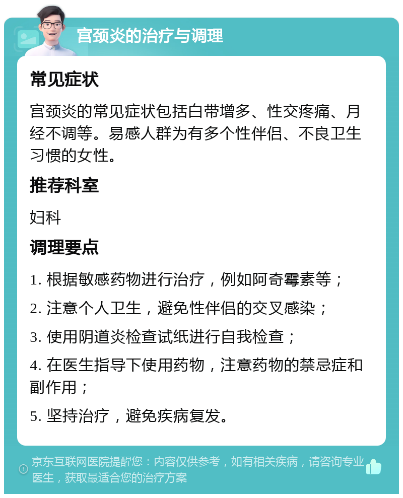 宫颈炎的治疗与调理 常见症状 宫颈炎的常见症状包括白带增多、性交疼痛、月经不调等。易感人群为有多个性伴侣、不良卫生习惯的女性。 推荐科室 妇科 调理要点 1. 根据敏感药物进行治疗，例如阿奇霉素等； 2. 注意个人卫生，避免性伴侣的交叉感染； 3. 使用阴道炎检查试纸进行自我检查； 4. 在医生指导下使用药物，注意药物的禁忌症和副作用； 5. 坚持治疗，避免疾病复发。