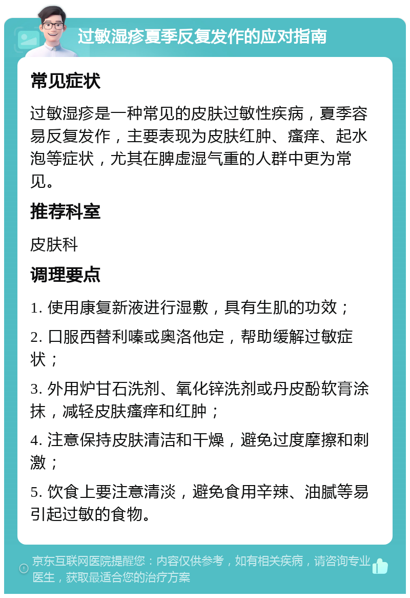 过敏湿疹夏季反复发作的应对指南 常见症状 过敏湿疹是一种常见的皮肤过敏性疾病，夏季容易反复发作，主要表现为皮肤红肿、瘙痒、起水泡等症状，尤其在脾虚湿气重的人群中更为常见。 推荐科室 皮肤科 调理要点 1. 使用康复新液进行湿敷，具有生肌的功效； 2. 口服西替利嗪或奥洛他定，帮助缓解过敏症状； 3. 外用炉甘石洗剂、氧化锌洗剂或丹皮酚软膏涂抹，减轻皮肤瘙痒和红肿； 4. 注意保持皮肤清洁和干燥，避免过度摩擦和刺激； 5. 饮食上要注意清淡，避免食用辛辣、油腻等易引起过敏的食物。