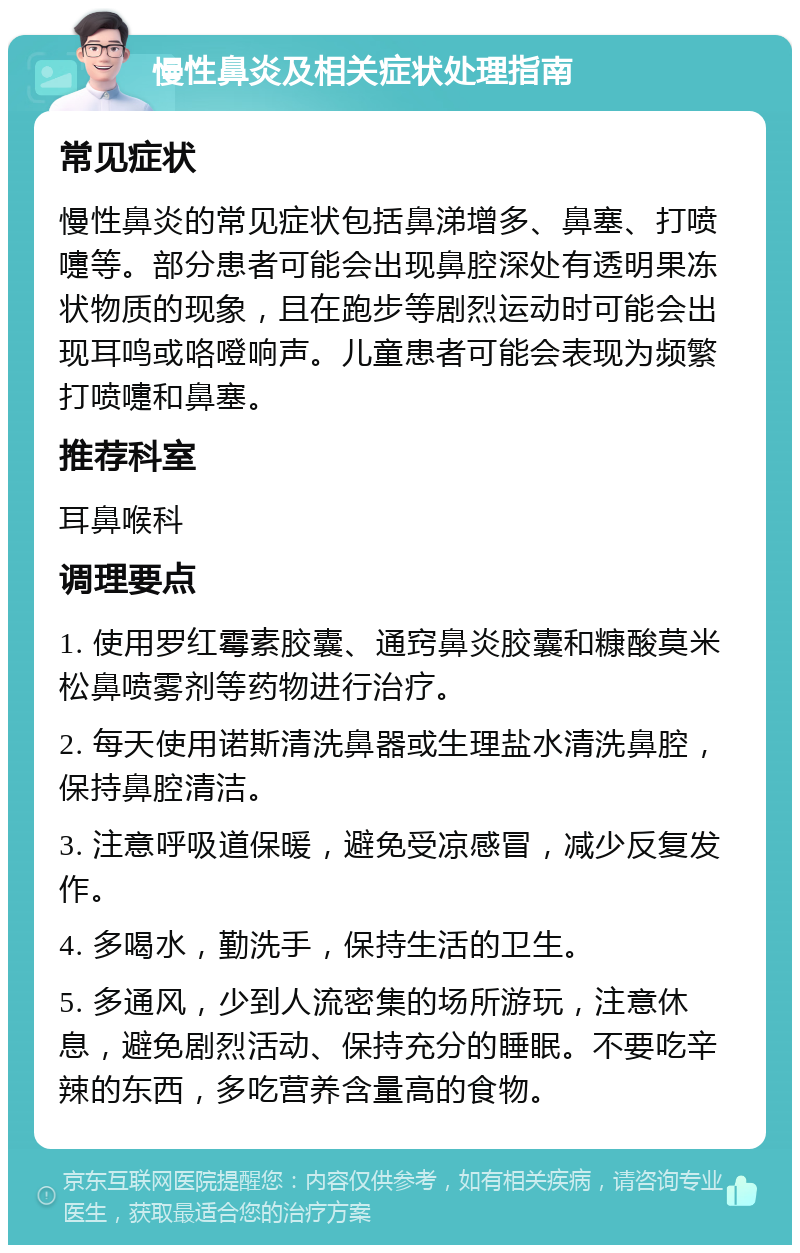 慢性鼻炎及相关症状处理指南 常见症状 慢性鼻炎的常见症状包括鼻涕增多、鼻塞、打喷嚏等。部分患者可能会出现鼻腔深处有透明果冻状物质的现象，且在跑步等剧烈运动时可能会出现耳鸣或咯噔响声。儿童患者可能会表现为频繁打喷嚏和鼻塞。 推荐科室 耳鼻喉科 调理要点 1. 使用罗红霉素胶囊、通窍鼻炎胶囊和糠酸莫米松鼻喷雾剂等药物进行治疗。 2. 每天使用诺斯清洗鼻器或生理盐水清洗鼻腔，保持鼻腔清洁。 3. 注意呼吸道保暖，避免受凉感冒，减少反复发作。 4. 多喝水，勤洗手，保持生活的卫生。 5. 多通风，少到人流密集的场所游玩，注意休息，避免剧烈活动、保持充分的睡眠。不要吃辛辣的东西，多吃营养含量高的食物。