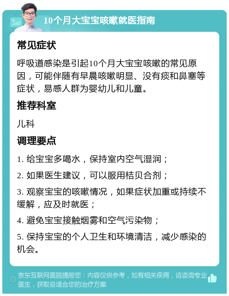 10个月大宝宝咳嗽就医指南 常见症状 呼吸道感染是引起10个月大宝宝咳嗽的常见原因，可能伴随有早晨咳嗽明显、没有痰和鼻塞等症状，易感人群为婴幼儿和儿童。 推荐科室 儿科 调理要点 1. 给宝宝多喝水，保持室内空气湿润； 2. 如果医生建议，可以服用桔贝合剂； 3. 观察宝宝的咳嗽情况，如果症状加重或持续不缓解，应及时就医； 4. 避免宝宝接触烟雾和空气污染物； 5. 保持宝宝的个人卫生和环境清洁，减少感染的机会。