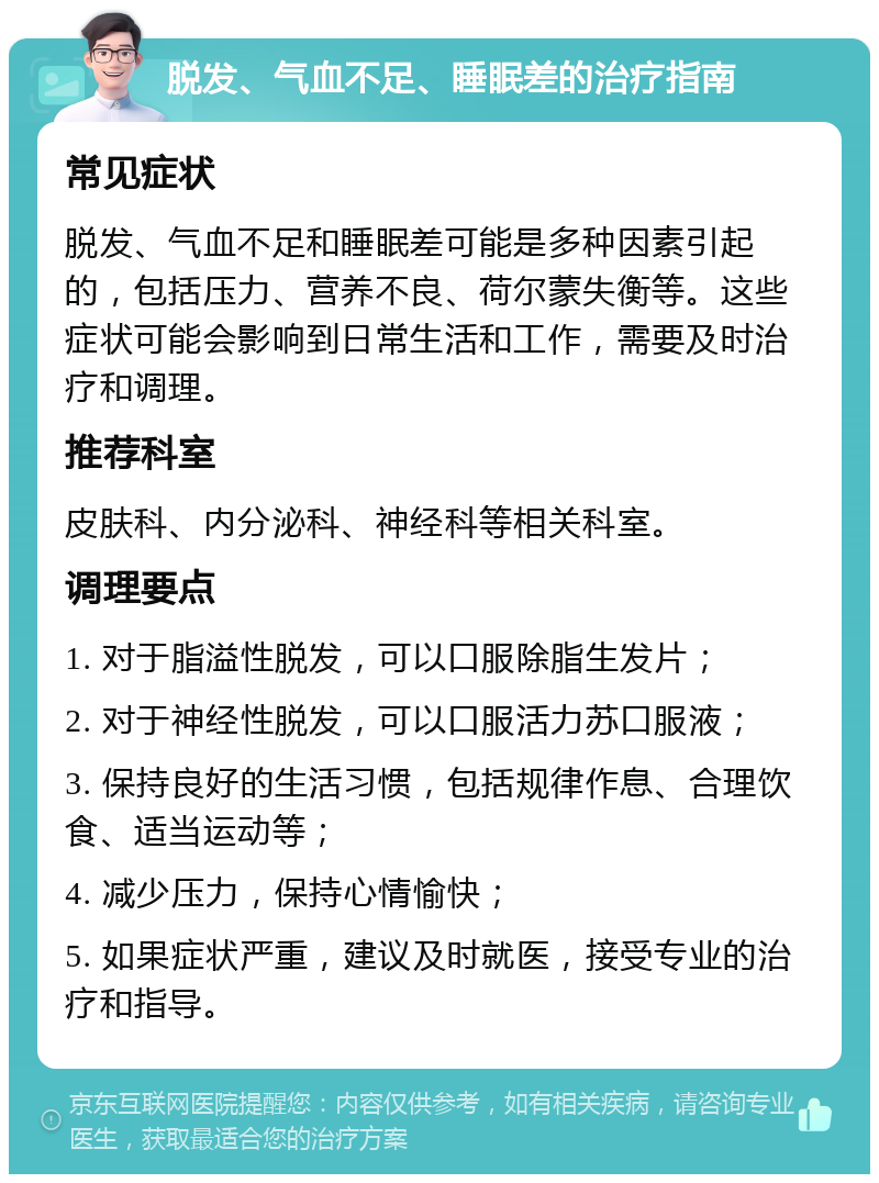 脱发、气血不足、睡眠差的治疗指南 常见症状 脱发、气血不足和睡眠差可能是多种因素引起的，包括压力、营养不良、荷尔蒙失衡等。这些症状可能会影响到日常生活和工作，需要及时治疗和调理。 推荐科室 皮肤科、内分泌科、神经科等相关科室。 调理要点 1. 对于脂溢性脱发，可以口服除脂生发片； 2. 对于神经性脱发，可以口服活力苏口服液； 3. 保持良好的生活习惯，包括规律作息、合理饮食、适当运动等； 4. 减少压力，保持心情愉快； 5. 如果症状严重，建议及时就医，接受专业的治疗和指导。