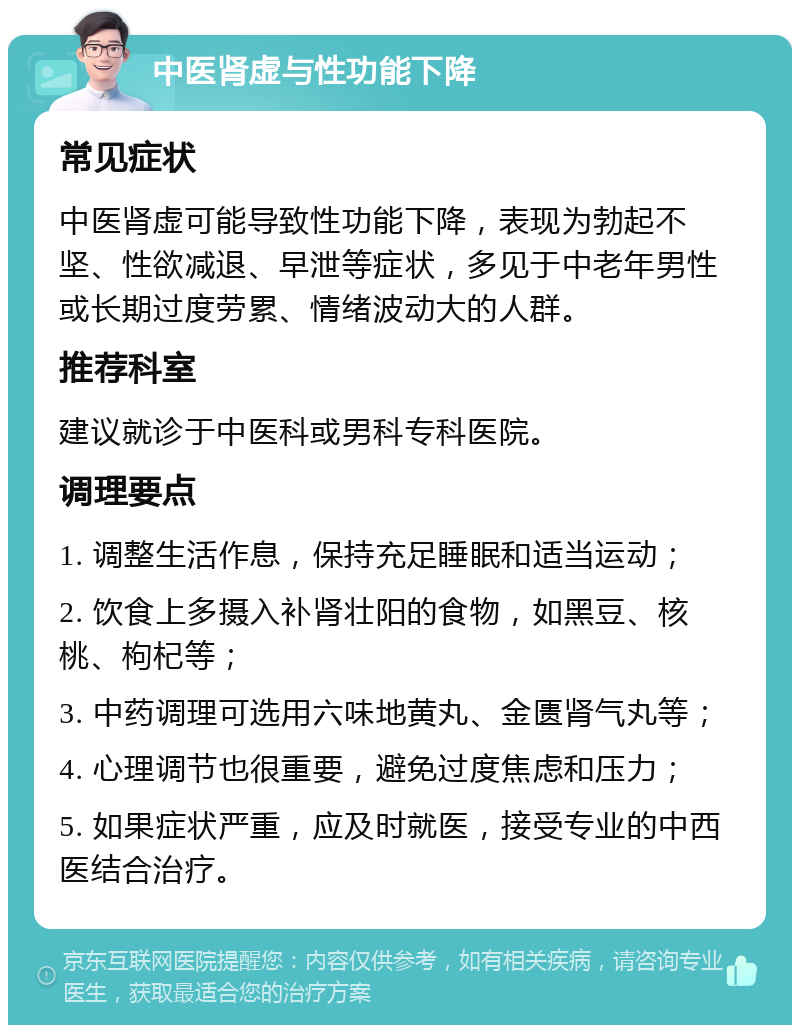 中医肾虚与性功能下降 常见症状 中医肾虚可能导致性功能下降，表现为勃起不坚、性欲减退、早泄等症状，多见于中老年男性或长期过度劳累、情绪波动大的人群。 推荐科室 建议就诊于中医科或男科专科医院。 调理要点 1. 调整生活作息，保持充足睡眠和适当运动； 2. 饮食上多摄入补肾壮阳的食物，如黑豆、核桃、枸杞等； 3. 中药调理可选用六味地黄丸、金匮肾气丸等； 4. 心理调节也很重要，避免过度焦虑和压力； 5. 如果症状严重，应及时就医，接受专业的中西医结合治疗。