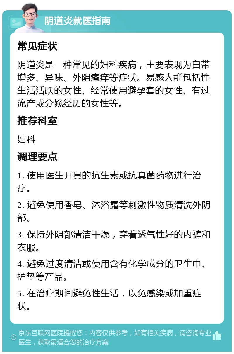 阴道炎就医指南 常见症状 阴道炎是一种常见的妇科疾病，主要表现为白带增多、异味、外阴瘙痒等症状。易感人群包括性生活活跃的女性、经常使用避孕套的女性、有过流产或分娩经历的女性等。 推荐科室 妇科 调理要点 1. 使用医生开具的抗生素或抗真菌药物进行治疗。 2. 避免使用香皂、沐浴露等刺激性物质清洗外阴部。 3. 保持外阴部清洁干燥，穿着透气性好的内裤和衣服。 4. 避免过度清洁或使用含有化学成分的卫生巾、护垫等产品。 5. 在治疗期间避免性生活，以免感染或加重症状。