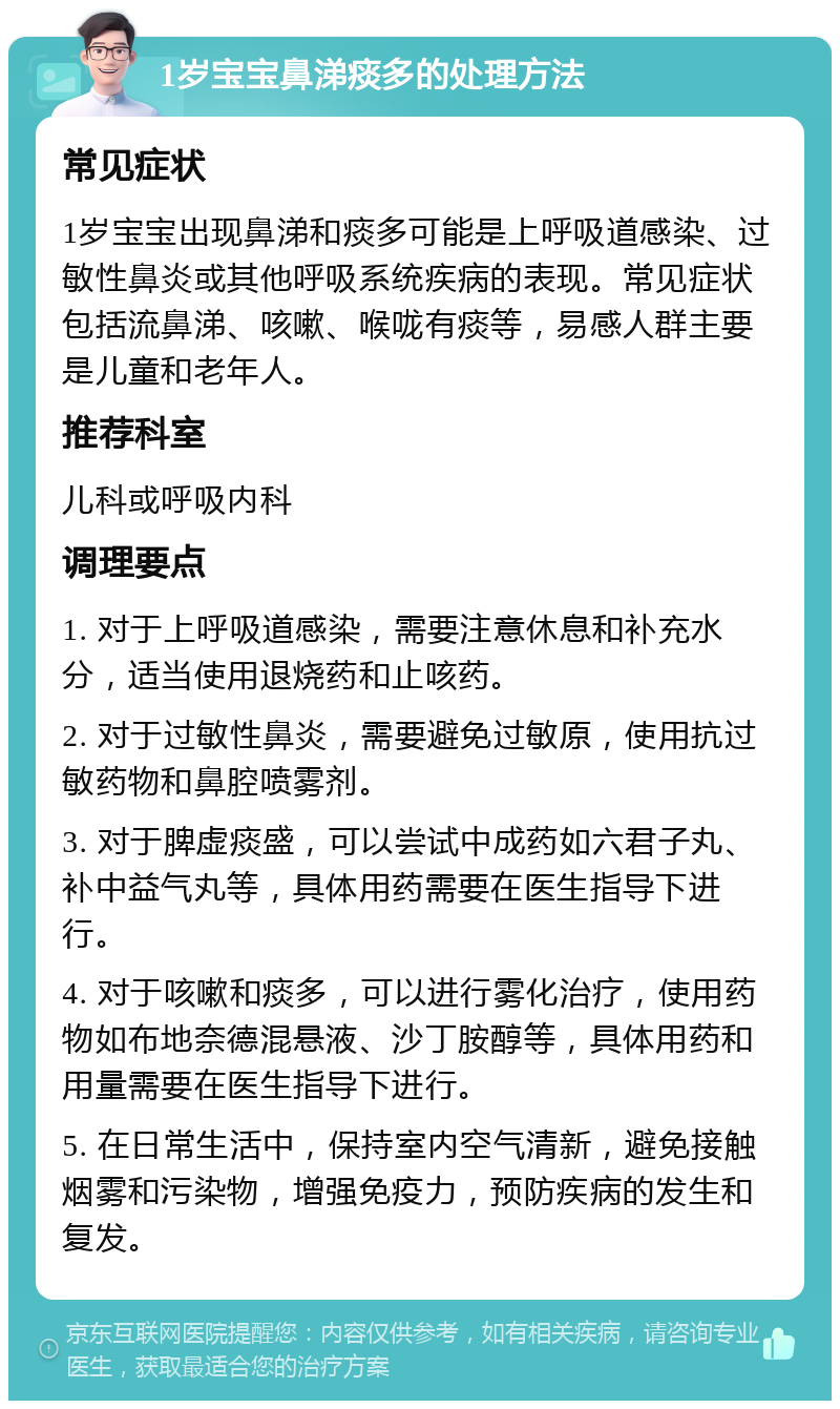 1岁宝宝鼻涕痰多的处理方法 常见症状 1岁宝宝出现鼻涕和痰多可能是上呼吸道感染、过敏性鼻炎或其他呼吸系统疾病的表现。常见症状包括流鼻涕、咳嗽、喉咙有痰等，易感人群主要是儿童和老年人。 推荐科室 儿科或呼吸内科 调理要点 1. 对于上呼吸道感染，需要注意休息和补充水分，适当使用退烧药和止咳药。 2. 对于过敏性鼻炎，需要避免过敏原，使用抗过敏药物和鼻腔喷雾剂。 3. 对于脾虚痰盛，可以尝试中成药如六君子丸、补中益气丸等，具体用药需要在医生指导下进行。 4. 对于咳嗽和痰多，可以进行雾化治疗，使用药物如布地奈德混悬液、沙丁胺醇等，具体用药和用量需要在医生指导下进行。 5. 在日常生活中，保持室内空气清新，避免接触烟雾和污染物，增强免疫力，预防疾病的发生和复发。