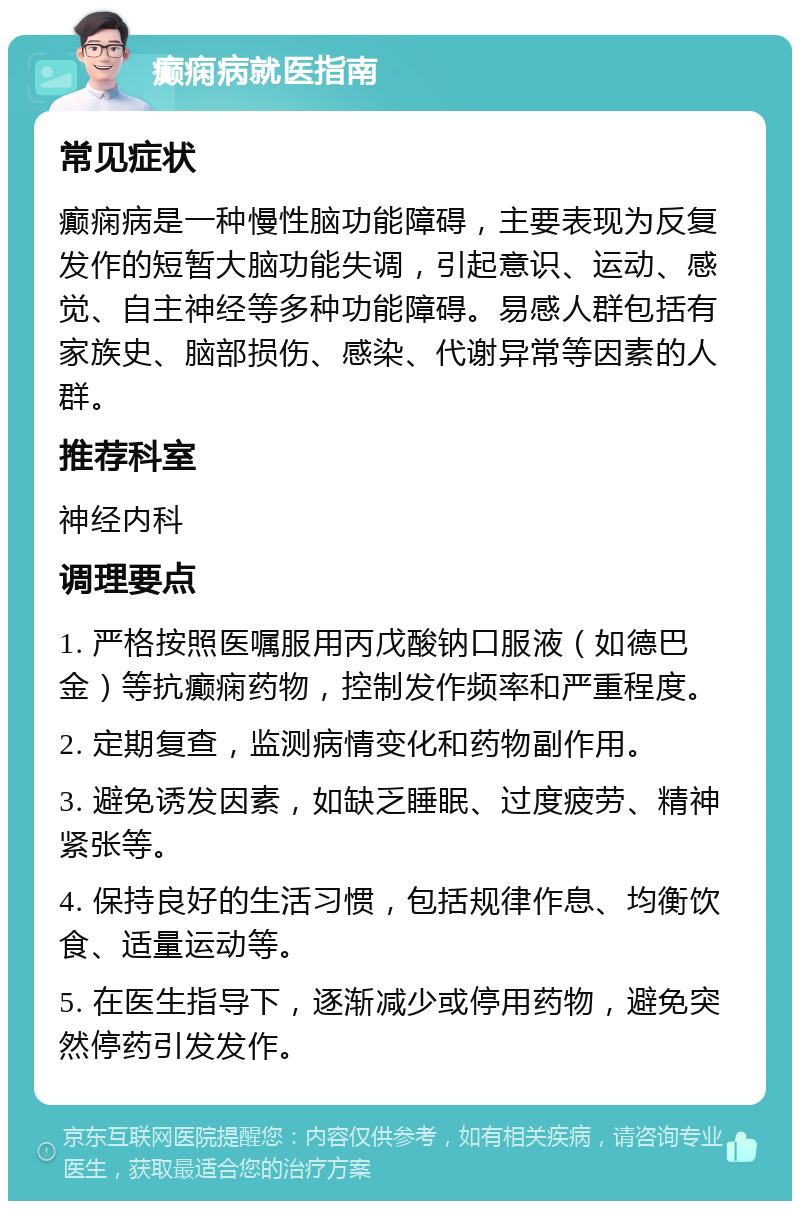 癫痫病就医指南 常见症状 癫痫病是一种慢性脑功能障碍，主要表现为反复发作的短暂大脑功能失调，引起意识、运动、感觉、自主神经等多种功能障碍。易感人群包括有家族史、脑部损伤、感染、代谢异常等因素的人群。 推荐科室 神经内科 调理要点 1. 严格按照医嘱服用丙戊酸钠口服液（如德巴金）等抗癫痫药物，控制发作频率和严重程度。 2. 定期复查，监测病情变化和药物副作用。 3. 避免诱发因素，如缺乏睡眠、过度疲劳、精神紧张等。 4. 保持良好的生活习惯，包括规律作息、均衡饮食、适量运动等。 5. 在医生指导下，逐渐减少或停用药物，避免突然停药引发发作。