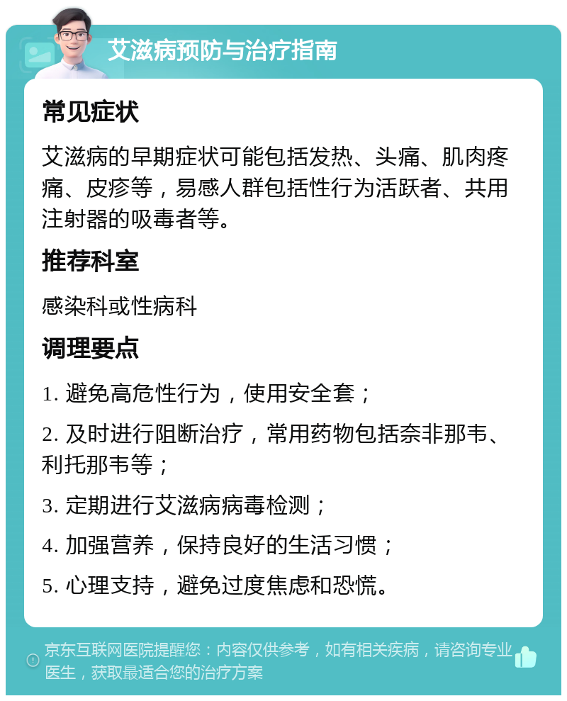 艾滋病预防与治疗指南 常见症状 艾滋病的早期症状可能包括发热、头痛、肌肉疼痛、皮疹等，易感人群包括性行为活跃者、共用注射器的吸毒者等。 推荐科室 感染科或性病科 调理要点 1. 避免高危性行为，使用安全套； 2. 及时进行阻断治疗，常用药物包括奈非那韦、利托那韦等； 3. 定期进行艾滋病病毒检测； 4. 加强营养，保持良好的生活习惯； 5. 心理支持，避免过度焦虑和恐慌。