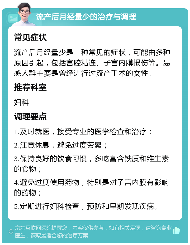 流产后月经量少的治疗与调理 常见症状 流产后月经量少是一种常见的症状，可能由多种原因引起，包括宫腔粘连、子宫内膜损伤等。易感人群主要是曾经进行过流产手术的女性。 推荐科室 妇科 调理要点 1.及时就医，接受专业的医学检查和治疗； 2.注意休息，避免过度劳累； 3.保持良好的饮食习惯，多吃富含铁质和维生素的食物； 4.避免过度使用药物，特别是对子宫内膜有影响的药物； 5.定期进行妇科检查，预防和早期发现疾病。