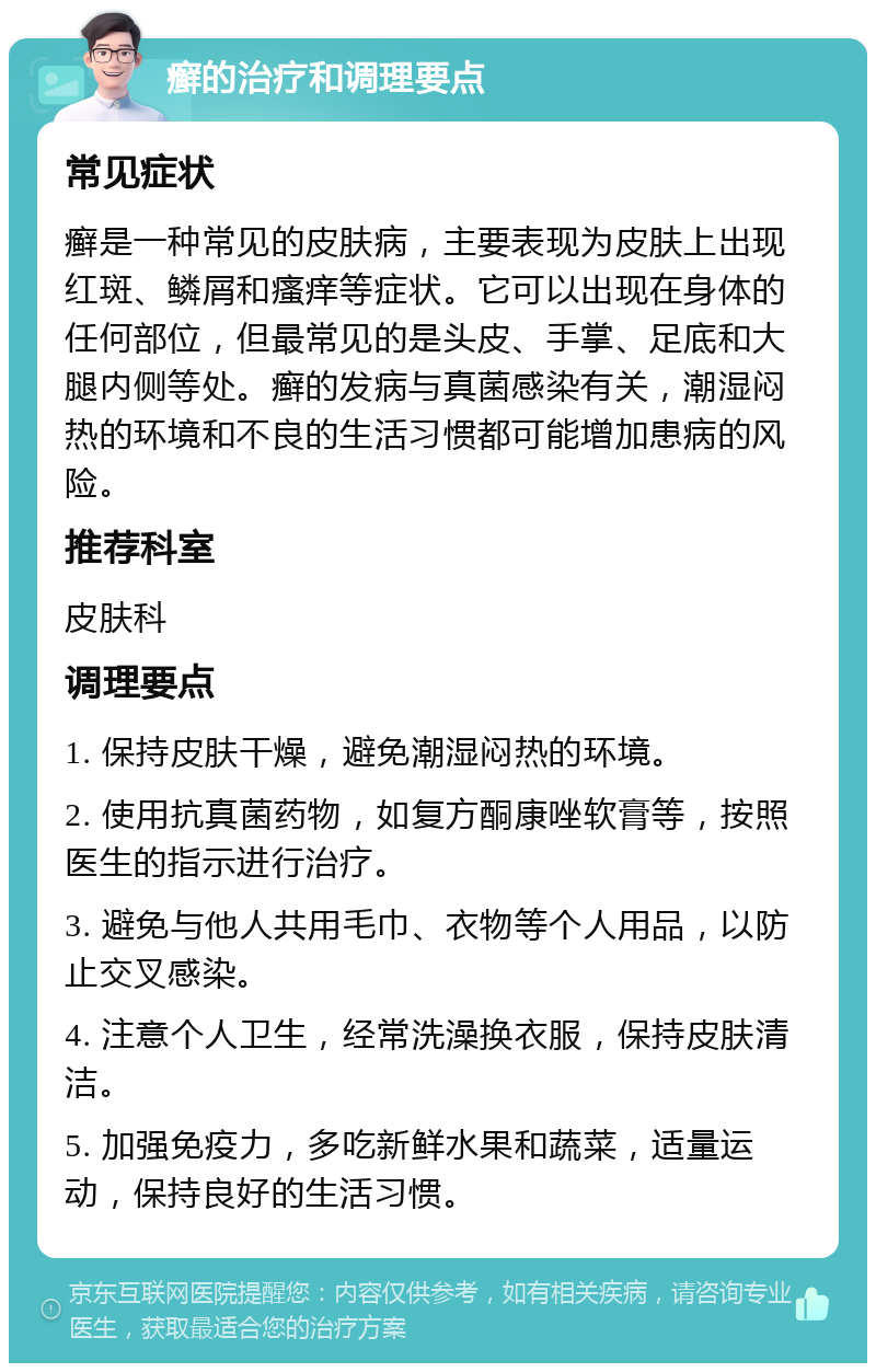 癣的治疗和调理要点 常见症状 癣是一种常见的皮肤病，主要表现为皮肤上出现红斑、鳞屑和瘙痒等症状。它可以出现在身体的任何部位，但最常见的是头皮、手掌、足底和大腿内侧等处。癣的发病与真菌感染有关，潮湿闷热的环境和不良的生活习惯都可能增加患病的风险。 推荐科室 皮肤科 调理要点 1. 保持皮肤干燥，避免潮湿闷热的环境。 2. 使用抗真菌药物，如复方酮康唑软膏等，按照医生的指示进行治疗。 3. 避免与他人共用毛巾、衣物等个人用品，以防止交叉感染。 4. 注意个人卫生，经常洗澡换衣服，保持皮肤清洁。 5. 加强免疫力，多吃新鲜水果和蔬菜，适量运动，保持良好的生活习惯。