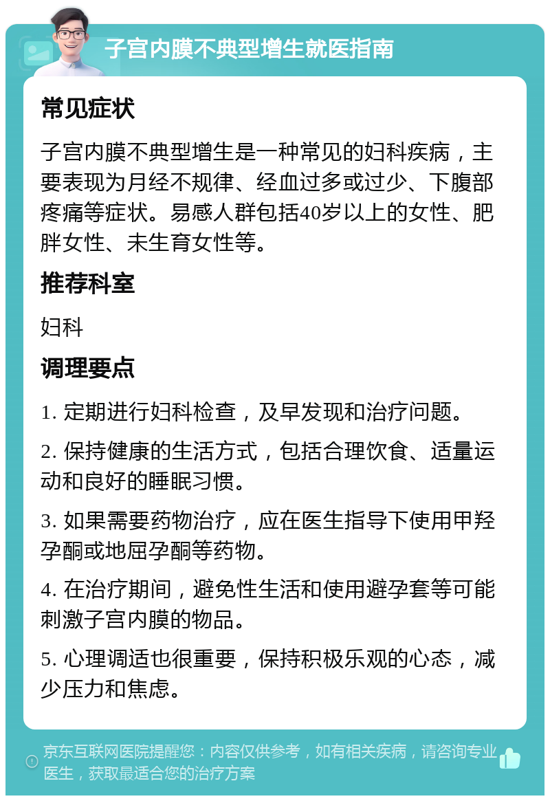 子宫内膜不典型增生就医指南 常见症状 子宫内膜不典型增生是一种常见的妇科疾病，主要表现为月经不规律、经血过多或过少、下腹部疼痛等症状。易感人群包括40岁以上的女性、肥胖女性、未生育女性等。 推荐科室 妇科 调理要点 1. 定期进行妇科检查，及早发现和治疗问题。 2. 保持健康的生活方式，包括合理饮食、适量运动和良好的睡眠习惯。 3. 如果需要药物治疗，应在医生指导下使用甲羟孕酮或地屈孕酮等药物。 4. 在治疗期间，避免性生活和使用避孕套等可能刺激子宫内膜的物品。 5. 心理调适也很重要，保持积极乐观的心态，减少压力和焦虑。