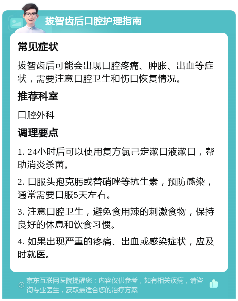 拔智齿后口腔护理指南 常见症状 拔智齿后可能会出现口腔疼痛、肿胀、出血等症状，需要注意口腔卫生和伤口恢复情况。 推荐科室 口腔外科 调理要点 1. 24小时后可以使用复方氯己定漱口液漱口，帮助消炎杀菌。 2. 口服头孢克肟或替硝唑等抗生素，预防感染，通常需要口服5天左右。 3. 注意口腔卫生，避免食用辣的刺激食物，保持良好的休息和饮食习惯。 4. 如果出现严重的疼痛、出血或感染症状，应及时就医。