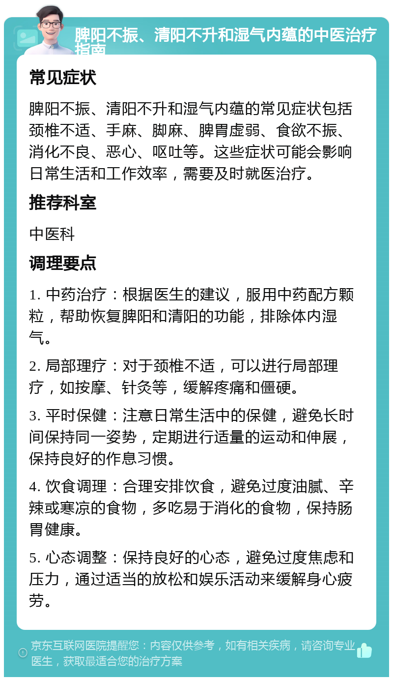 脾阳不振、清阳不升和湿气内蕴的中医治疗指南 常见症状 脾阳不振、清阳不升和湿气内蕴的常见症状包括颈椎不适、手麻、脚麻、脾胃虚弱、食欲不振、消化不良、恶心、呕吐等。这些症状可能会影响日常生活和工作效率，需要及时就医治疗。 推荐科室 中医科 调理要点 1. 中药治疗：根据医生的建议，服用中药配方颗粒，帮助恢复脾阳和清阳的功能，排除体内湿气。 2. 局部理疗：对于颈椎不适，可以进行局部理疗，如按摩、针灸等，缓解疼痛和僵硬。 3. 平时保健：注意日常生活中的保健，避免长时间保持同一姿势，定期进行适量的运动和伸展，保持良好的作息习惯。 4. 饮食调理：合理安排饮食，避免过度油腻、辛辣或寒凉的食物，多吃易于消化的食物，保持肠胃健康。 5. 心态调整：保持良好的心态，避免过度焦虑和压力，通过适当的放松和娱乐活动来缓解身心疲劳。