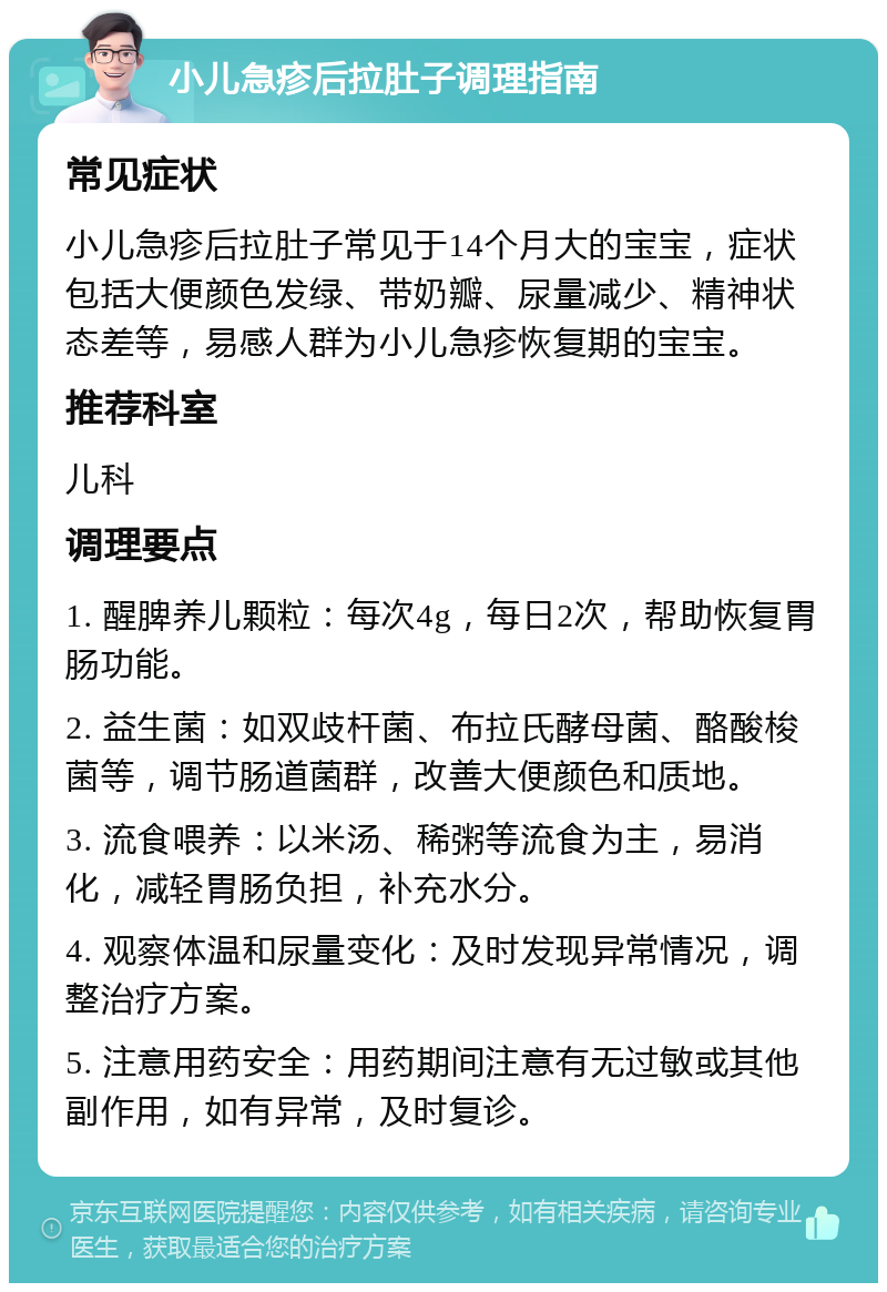 小儿急疹后拉肚子调理指南 常见症状 小儿急疹后拉肚子常见于14个月大的宝宝，症状包括大便颜色发绿、带奶瓣、尿量减少、精神状态差等，易感人群为小儿急疹恢复期的宝宝。 推荐科室 儿科 调理要点 1. 醒脾养儿颗粒：每次4g，每日2次，帮助恢复胃肠功能。 2. 益生菌：如双歧杆菌、布拉氏酵母菌、酪酸梭菌等，调节肠道菌群，改善大便颜色和质地。 3. 流食喂养：以米汤、稀粥等流食为主，易消化，减轻胃肠负担，补充水分。 4. 观察体温和尿量变化：及时发现异常情况，调整治疗方案。 5. 注意用药安全：用药期间注意有无过敏或其他副作用，如有异常，及时复诊。