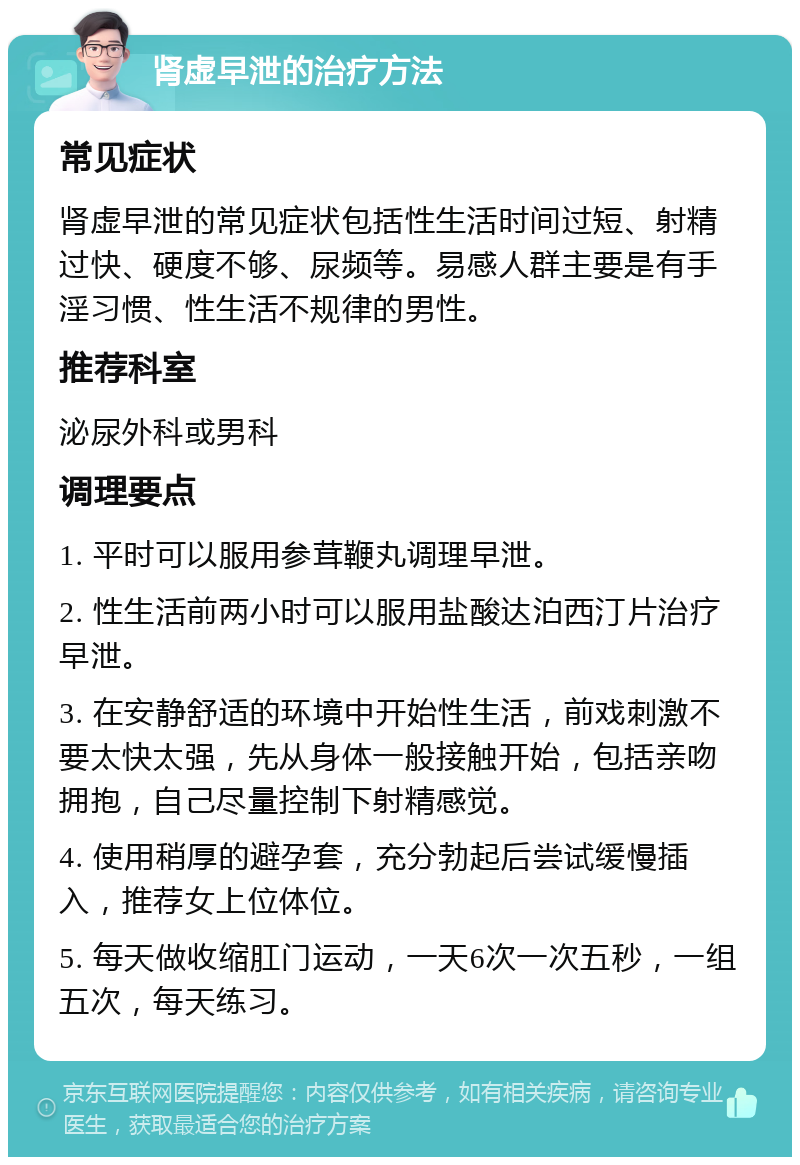 肾虚早泄的治疗方法 常见症状 肾虚早泄的常见症状包括性生活时间过短、射精过快、硬度不够、尿频等。易感人群主要是有手淫习惯、性生活不规律的男性。 推荐科室 泌尿外科或男科 调理要点 1. 平时可以服用参茸鞭丸调理早泄。 2. 性生活前两小时可以服用盐酸达泊西汀片治疗早泄。 3. 在安静舒适的环境中开始性生活，前戏刺激不要太快太强，先从身体一般接触开始，包括亲吻拥抱，自己尽量控制下射精感觉。 4. 使用稍厚的避孕套，充分勃起后尝试缓慢插入，推荐女上位体位。 5. 每天做收缩肛门运动，一天6次一次五秒，一组五次，每天练习。