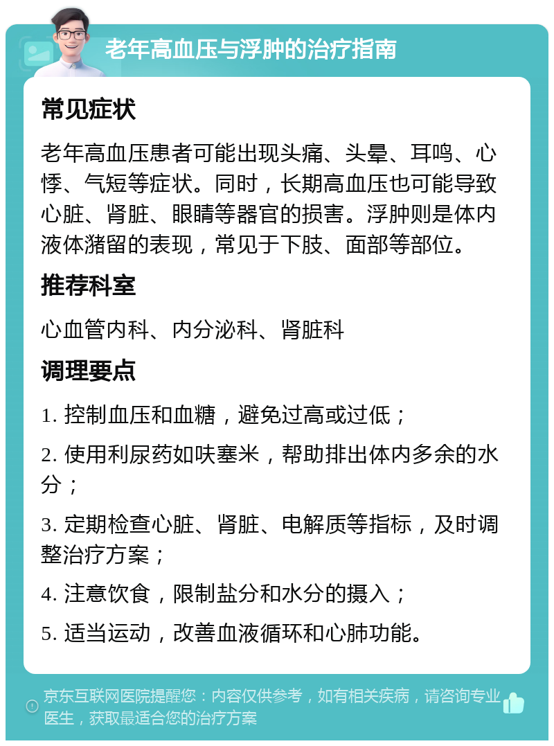 老年高血压与浮肿的治疗指南 常见症状 老年高血压患者可能出现头痛、头晕、耳鸣、心悸、气短等症状。同时，长期高血压也可能导致心脏、肾脏、眼睛等器官的损害。浮肿则是体内液体潴留的表现，常见于下肢、面部等部位。 推荐科室 心血管内科、内分泌科、肾脏科 调理要点 1. 控制血压和血糖，避免过高或过低； 2. 使用利尿药如呋塞米，帮助排出体内多余的水分； 3. 定期检查心脏、肾脏、电解质等指标，及时调整治疗方案； 4. 注意饮食，限制盐分和水分的摄入； 5. 适当运动，改善血液循环和心肺功能。