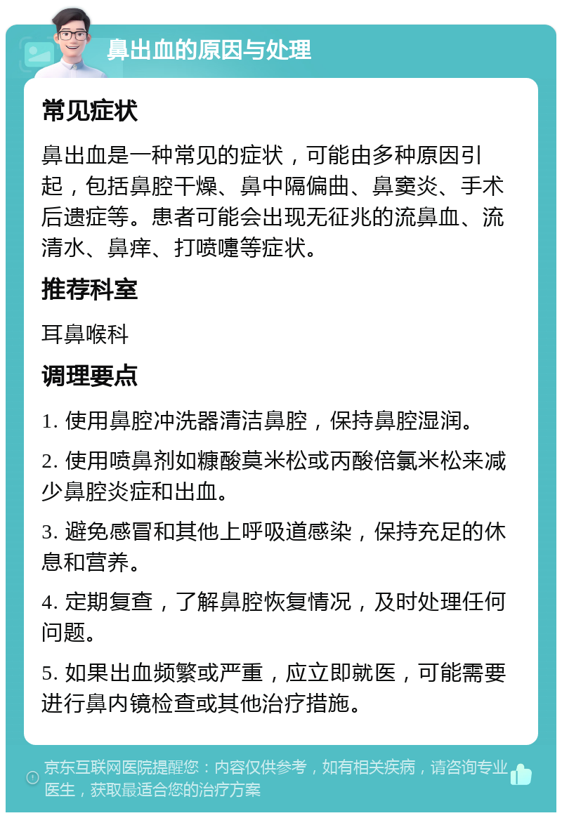 鼻出血的原因与处理 常见症状 鼻出血是一种常见的症状，可能由多种原因引起，包括鼻腔干燥、鼻中隔偏曲、鼻窦炎、手术后遗症等。患者可能会出现无征兆的流鼻血、流清水、鼻痒、打喷嚏等症状。 推荐科室 耳鼻喉科 调理要点 1. 使用鼻腔冲洗器清洁鼻腔，保持鼻腔湿润。 2. 使用喷鼻剂如糠酸莫米松或丙酸倍氯米松来减少鼻腔炎症和出血。 3. 避免感冒和其他上呼吸道感染，保持充足的休息和营养。 4. 定期复查，了解鼻腔恢复情况，及时处理任何问题。 5. 如果出血频繁或严重，应立即就医，可能需要进行鼻内镜检查或其他治疗措施。