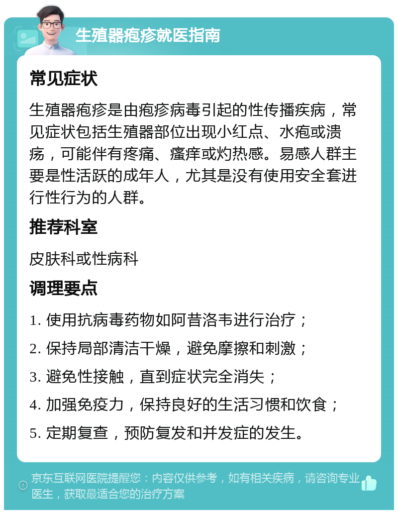 生殖器疱疹就医指南 常见症状 生殖器疱疹是由疱疹病毒引起的性传播疾病，常见症状包括生殖器部位出现小红点、水疱或溃疡，可能伴有疼痛、瘙痒或灼热感。易感人群主要是性活跃的成年人，尤其是没有使用安全套进行性行为的人群。 推荐科室 皮肤科或性病科 调理要点 1. 使用抗病毒药物如阿昔洛韦进行治疗； 2. 保持局部清洁干燥，避免摩擦和刺激； 3. 避免性接触，直到症状完全消失； 4. 加强免疫力，保持良好的生活习惯和饮食； 5. 定期复查，预防复发和并发症的发生。