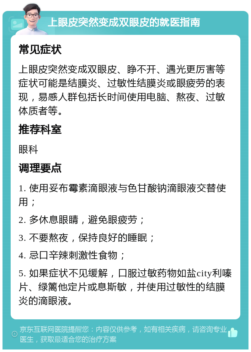 上眼皮突然变成双眼皮的就医指南 常见症状 上眼皮突然变成双眼皮、睁不开、遇光更厉害等症状可能是结膜炎、过敏性结膜炎或眼疲劳的表现，易感人群包括长时间使用电脑、熬夜、过敏体质者等。 推荐科室 眼科 调理要点 1. 使用妥布霉素滴眼液与色甘酸钠滴眼液交替使用； 2. 多休息眼睛，避免眼疲劳； 3. 不要熬夜，保持良好的睡眠； 4. 忌口辛辣刺激性食物； 5. 如果症状不见缓解，口服过敏药物如盐city利嗪片、绿篱他定片或息斯敏，并使用过敏性的结膜炎的滴眼液。