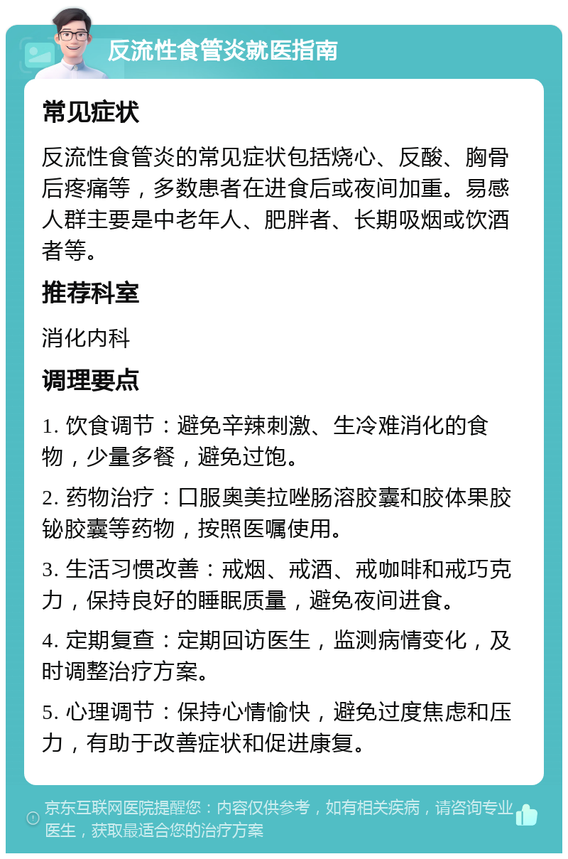 反流性食管炎就医指南 常见症状 反流性食管炎的常见症状包括烧心、反酸、胸骨后疼痛等，多数患者在进食后或夜间加重。易感人群主要是中老年人、肥胖者、长期吸烟或饮酒者等。 推荐科室 消化内科 调理要点 1. 饮食调节：避免辛辣刺激、生冷难消化的食物，少量多餐，避免过饱。 2. 药物治疗：口服奥美拉唑肠溶胶囊和胶体果胶铋胶囊等药物，按照医嘱使用。 3. 生活习惯改善：戒烟、戒酒、戒咖啡和戒巧克力，保持良好的睡眠质量，避免夜间进食。 4. 定期复查：定期回访医生，监测病情变化，及时调整治疗方案。 5. 心理调节：保持心情愉快，避免过度焦虑和压力，有助于改善症状和促进康复。